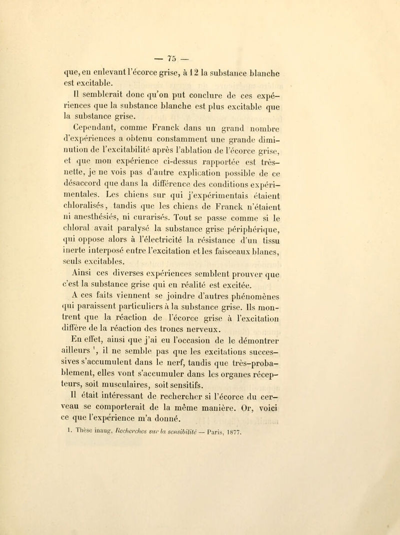 que, eu enlevant l'écorce grise, à 12 la substance blanche est excitable. Il semblerait donc qu'on put conclure de ces expé- riences que la substance blanche est plus excitable que la substance grise. Cependant, comme Franck dans un grand nombre d'expériences a obtenu constamment une grande dimi- nution de l'excitabilité après l'ablation de l'écorce grise, et que mon expérience ci-dessus rapportée est très- nette, je ne vois pas d'autre explication possible de ce désaccord que dans la différence des conditions expéri- mentales. Les chiens sur qui j'expérimentais étaient chloralisés, tandis que les chiens de Franck n'étaient ni anesthésiés, ni curarisés. Tout se passe comme si le chloral avait paralysé la substance grise périphérique, qui oppose alors à l'électricité la résistance d'un tissu inerte interposé eutre l'excitation et les faisceaux blancs, seuls excitables. Ainsi ces diverses expériences semblent prouver que c'est la substance grise qui en réalité est excitée. A ces faits viennent se joindre d'autres phénomènes qui paraissent particuliers à la substance grise. Ils mon- trent que la réaction de l'écorce grise à l'excitation diffère de la réaction des troncs nerveux. En effet, ainsi que j'ai eu l'occasion de le démontrer ailleurs ', il ne semble pas que les excitations succes- sives s'accumulent dans le nerf, tandis que très-proba- blement, elles vont s'accumuler dans les organes récep- teurs, soit musculaires, soit sensitifs. Il était intéressant de rechercher si l'écorce du cer- veau se comporterait de la même manière. Or, voici ce que l'expérience m'a donné. 1. Thèse inaug, Recherches sur la sensibilité — Paris, 1877.