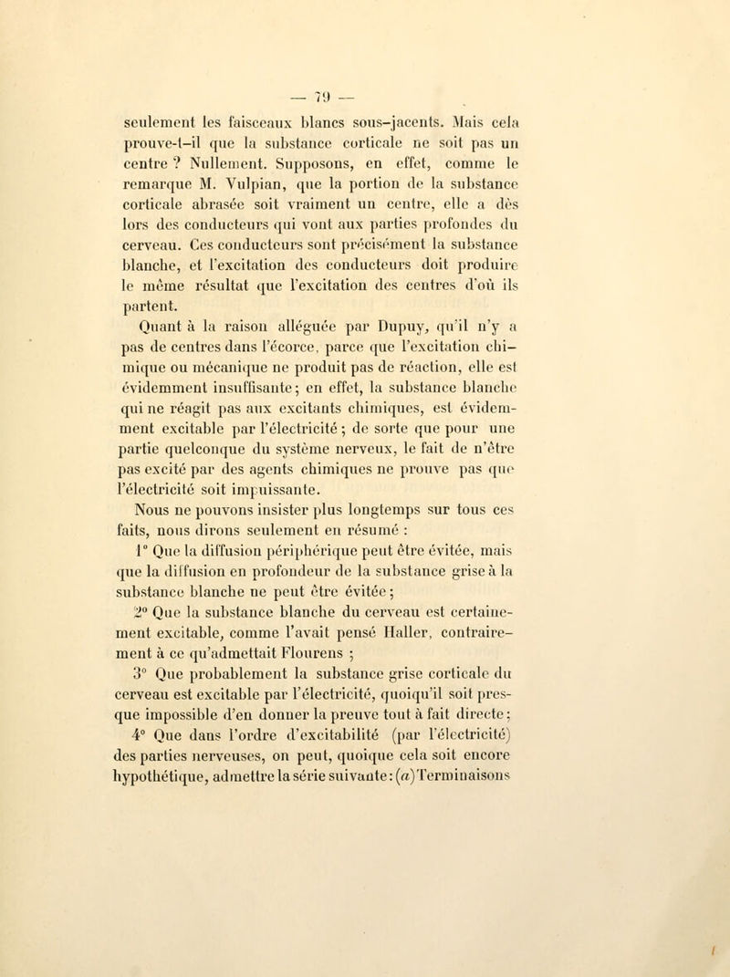 seulement les faisceaux blancs sous-jacents. Mais cela prouve-t-il que la substance corticale ne soit pas un centre ? Nullement. Supposons, en effet, comme le remarque M. Vulpian, que la portion de la substance corticale abrasée soit vraiment un centre, elle a dès lors des conducteurs qui vont aux parties profondes du cerveau. Ces conducteurs sont précisément la substance blanche, et l'excitation des conducteurs doit produire le même résultat que l'excitation des centres d'où ils partent. Quant à la raison alléguée par Dupuy, qu'il n'y a pas de centres dans l'écorce, parce que l'excitation chi- mique ou mécanique ne produit pas de réaction, elle est évidemment insuffisante ; en effet, la substance blanche qui ne réagit pas aux excitants chimiques, est évidem- ment excitable par l'électricité ; de sorte que pour une partie quelconque du système nerveux, le fait de n'être pas excité par des agents chimiques ne prouve pas que l'électricité soit impuissante. Nous ne pouvons insister plus longtemps sur tous ces faits, nous dirons seulement en résumé : 1° Que la diffusion périphérique peut être évitée, mais que la diffusion en profondeur de la substance grise à la substance blanche ne peut être évitée ; SJ° Que la substance blanche du cerveau est certaine- ment excitable, comme l'avait pensé Haller, contraire- ment à ce qu'admettait Flourens ; 3° Que probablement la substance grise corticale du cerveau est excitable par l'électricité, quoiqu'il soit pres- que impossible d'en donner la preuve tout à fait directe; 4° Que dans l'ordre d'excitabilité (par l'électricité) des parties nerveuses, on peut, quoique cela soit encore hypothétique, admettre la série suivante : (a) Terminaisons