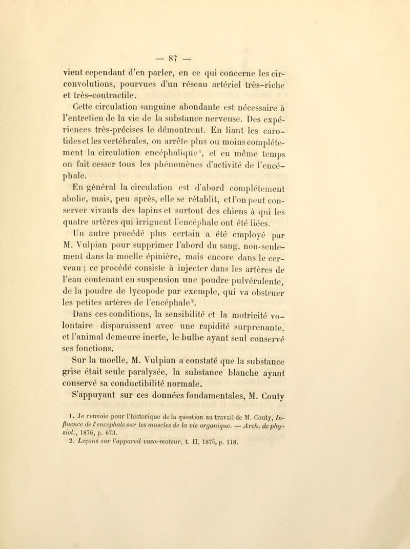 vient cependant d'en parler, en ce qui concerne les cir- convolutions, pourvues d'un réseau artériel très-riche et très-contractile. Cette circulation sanguine abondante est nécessaire à l'entretien de la vie de la substance nerveuse. Des expé- riences très-précises le démontrent. En liant les caro- tides et les vertébrales, on arrête plus ou moins complète- ment la circulation encéphalique1, et en même temps on fait cesser tous les phénomènes d'activité de l'encé- phale. En général la circulation est d'abord complètement abolie, mais, peu après, elle se rétablit, et l'on peut con- server vivants des lapins et surtout des chiens à qui les quatre artères qui irriguent l'encéphale ont été liées. Un autre procédé plus certain a été employé par M. Vulpian pour supprimer l'abord du sang, non-seule- ment dans la moelle épinière, mais encore dans le cer- veau ; ce procédé consiste à injecter dans les artères de l'eau contenant en suspension une poudre pulvérulente de la poudre de lycopode par exemple, qui va obstruer les petites artères de l'encéphale2. Dans ces conditions, la sensibilité et la motricité vo- lontaire disparaissent avec une rapidité surprenante et l'animal demeure inerte, le bulbe ayant seul conservé ses fonctions. Sur la moelle, M. Vulpian a constaté que la substance grise était seule paralysée, la substance blanche ayant conservé sa conductibilité normale. S'appuyant sur ces données fondamentales, M. Couty 1. Je renvoie pour l'historique de la question au travail de M. Couty, In- fluence de l'encéphale sur les muscles de la vie organique. — Arch. de phj- siol., 1876, p. 673. 2. Leçons sur Vappareil vaso-moteur, t. II, 1875, p. 118.