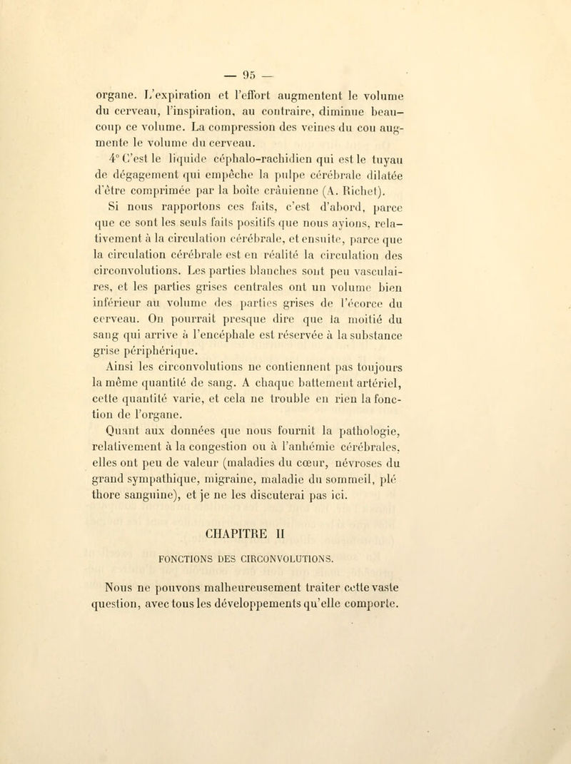 organe. L'expiration et l'effort augmentent le volume du cerveau, l'inspiration, au contraire, diminue beau- coup ce volume. La compression des veines du cou aug- mente le volume du cerveau. 4° C'est le liquide céphalo-rachidien qui est le tuyau de dégagement qui empêche la pulpe cérébrale dilatée d'être comprimée par la boîte crânienne (A. Richet). Si nous rapportons ces faits, c'est d'abord, parce que ce sont les seuls faits positifs que nous avions, rela- tivement à la circulation cérébrale, et ensuite, parce que la circulation cérébrale est en réalité la circulation des circonvolutions. Les parties blanches sont peu vasculai- res, et les parties grises centrales ont un volume bien inférieur au volume des parties grises de l'écorce du cerveau. On pourrait presque dire que la moitié du sang qui arrive à l'encéphale est réservée à la substance grise périphérique. Ainsi les circonvolutions ne contiennent pas toujours la même quantité de sang. A chaque battement artériel, cette quantité varie, et cela ne trouble en rien la fonc- tion de l'organe. Quant aux données que nous fournit la pathologie, relativement à la congestion ou à l'anhémie cérébrales, elles ont peu de valeur (maladies du cœur, névroses du grand sympathique, migraine, maladie du sommeil, plé thore sanguine), et je ne les discuterai pas ici. CHAPITRE II FONCTIONS DES CIRCONVOLUTIONS. Nous ne pouvons malheureusement traiter cette vaste question, avec tous les développements qu'elle comporte.