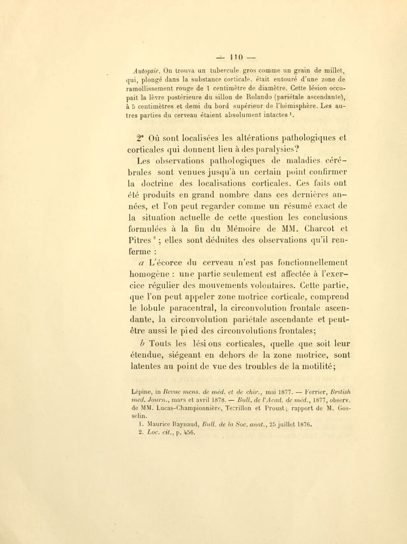 — 110 — Autopsie. On trouva un tubercule gros comme un grain de millet, qui, plongé dans la substance corticale, était entouré d'une zone de ramollissement rouge de l centimètre de diamètre. Cette lésion occu- pait la lèvre postérieure du sillon de Rolando (pariétale ascendante), à 5 centimètres et demi du bord supérieur de l'hémisphère. Les au- tres parties du cerveau étaient absolument intactes '. 2 Où sont localisées les altérations pathologiques et corticales qui donnent lieu à des paralysies? Les observations pathologiques de maladies céré- brales sont venues jusqu'à un certain point confirmer la doctrine des localisations corticales. Ces faits ont été produits en grand nombre dans ces dernières an- nées, et l'on peut regarder comme un résumé exact de la situation actuelle de cette question les conclusions formulées à la fin du Mémoire de MM. Charcot et Pitres ' ; elles sont déduites des observations qu'il ren- ferme : a L'écorce du cerveau n'est pas fonctionnellement homogène : une partie seulement est affectée à l'exer- cice régulier des mouvements volontaires. Cette partie, que l'on peut appeler zone motrice corticale, comprend le lobule paracentral, la circonvolution frontale ascen- dante, la circonvolution pariétale ascendante et peut- être aussi le pied des circonvolutions frontales; b Touts les lési ons corticales, quelle que soit leur étendue, siégeant en dehors de la zone motrice, sont latentes au point de vue des troubles de la motilité; Lépine, in Revue mens, de méd. et de chir., mai 1877. — Ferrier, Bntish med. Journ., mars et avril 1878. — Bull, de l'Acad. de méd., 1877, observ. de MM. Lucas-Championnière, Terrillon et Proust; rapport de M. Gos- selin. 1. Maurice Raynaud, Bull, de la Soc. anat., 25 juillet 1876.