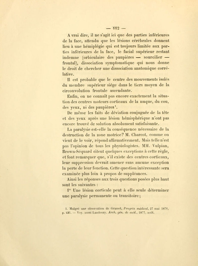 A vrai dire, il ne s'agit ici que des parties inférieures de la face, attendu que les lésions cérébrales donnent lieu à une hémiplégie qui est toujours limitée aux par- ties inférieures de la face, le facial supérieur restant indemne (orbiculaire des paupières — sourcilier — frontal), dissociation symptomatique qui nous donne le droit de chercher une dissociation anatomique corré- lative. Il est probable que le centre des mouvements isolés du membre supérieur siège dans le tiers moyen de la circonvolution frontale ascendante. Enfin, on ne connaît pas encore exactement la situa- tion des centres moteurs corticaux de la nuque, du cou, des yeux, ni des paupières1. De même les faits de déviation coujuguée de la tête et des yeux après une lésion hémisphérique n'ont pas encore trouvé de solution absolument satisfaisante. La paralysie est-elle la conséquence nécessaire de la destruction de la zone motrice? M. Charcot, comme on vient de le voir, répond affirmativement. Mais telle n'est pas l'opinion de tous les physiologistes. MM. Vulpian, Brown-Séquard citent quelques exceptions à cette règle, et font remarquer que, s'il existe des centres corticaux, leur suppression devrait amener sans aucune exception la perte de leur fonction. Cette question intéressante sera examinée plus loin à propos de suppléances. Ainsi les réponses aux trois questions posées plus haut sont les suivantes : 1° Une lésion corticale peut à elle seule déterminer une paralysie permanente ou transitoire ; 1. Malgré une observation de Grasset, Progrès médical, 27 mai 1876, p. 431. — Voy. aussi Landouzy. Arch. gén. de méd., 1877, août.