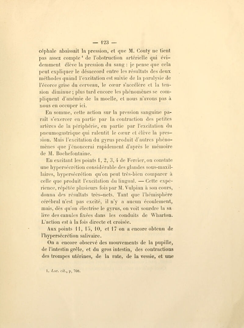 céphale abaissait la pression, et que M. Couty ne tient pas assez compte * de l'obstruction artérielle qui évi- demment élève la pression du sang : je pense que cela peut expliquer le désaccord entre les résultats des deux méthodes quand l'excitation est suivie de la paralysie de l'écorce grise du cerveau, le cœur s'accélère et la ten- sion diminue ; plus tard encore les phénomènes se com- pliquent d'anémie de la moelle, et nous n'avons pas à nous en occuper ici. En somme, cette action sur la pression sanguine pa- raît s'exercer en partie par la contraction des petites artères de la périphérie, en partie par l'excitation du pneumogastrique qui ralentit le cœur et élève la pres- sion. Mais l'excitation du gyrus produit d'autres phéno- mènes que j'énoncerai rapidement d'après le mémoire de M. Bochefontaine. En excitant les points 1, 2, 3, 4 de Ferrier, on constate une hypersécrétion considérable des glandes sous-maxil- laires, hypersécrétion qu'on peut très-bien comparer à celle que produit l'excitation du lingual. —Cette expé- rience, répétée plusieurs fois par M. Vulpian à sou cours, donna des résultats très-nets. Tant que l'hémisphère cérébral n'est pas excité, il n'y a aucun écoulement, mais, dès qu'on électrise le gyrus, on voit sourdre la sa live des canules fixées dans les conduits de Wharton. L'action est à la fois directe et croisée. Aux points 11, 15, 10, et 17 on a encore obtenu de l'hypersécrétion salivaire. On a encore observé des mouvements de la pupille, de l'intestin grêle, et du gros intestin, des contractions des trompes utérines, de la rate, de la vessie, et une