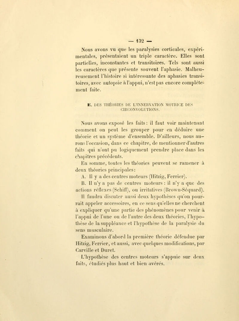 Nous avons vu que les paralysies corticales, expéri- mentales, présentaient un triple caractère. Elles sont partielles, iuconstantes et transitoires. Tels sont aussi les caractères que présente souvent l'aphasie. Malheu- reusement l'histoire si intéressante des aphasies transi- toires, avec autopsie à l'appui, n'est pas encore complète- ment faite. E. DES THEORIES DE L'INNERVATION MOTRICE DES CIRCONVOLUTIONS. Nous avons exposé les faits : il faut voir maintenant comment on peut les grouper pour en déduire une théorie et un système d'ensemble. D'ailleurs, nous au- rons l'occasion, dans ce chapitre, de mentionner d'autres faits qui n'ont pu logiquement prendre place dans les chapitres précédents. En somme, toutes les théories peuvent se ramener à deux théories principales: A. Il y a des centres moteurs (Hitzig, Ferrier). B. Il n'y a pas de centres moteurs : il n'y a que des actions réflexes (Schiff), ou irritatives (Brown-Séquard). 11 faudra discuter aussi deux hypothèses qu'on pour- rait appeler accessoires, en ce sens qu'elles ne cherchent à expliquer qu'une partie des phénomènes pour venir à l'appui de l'une ou de l'autre des deux théories, l'hypo- thèse de la suppléance et l'hypothèse de la paralysie du sens musculaire. Examinons d'abord la première théorie défendue par Hitzig, Ferrier, et aussi, avec quelques modifications, par Carville et Duret. L'hypothèse des centres moteurs s'appuie sur deux faits, étudiés plus haut et bien avérés.