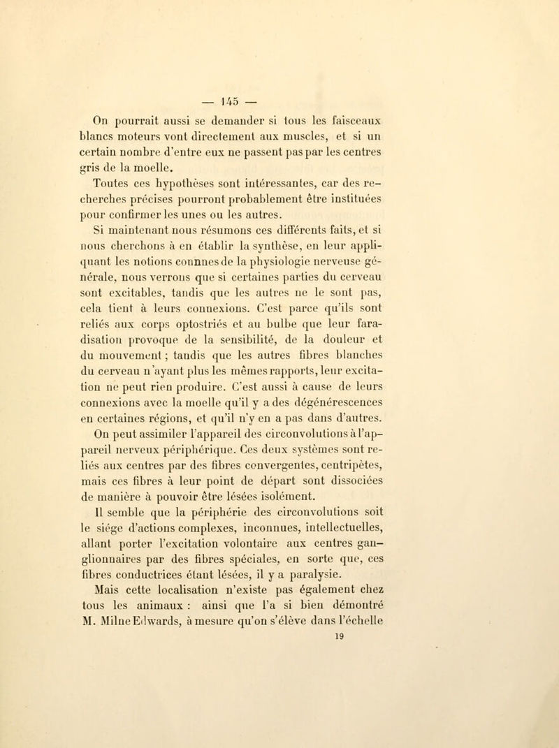 On pourrait aussi se demander si tous les faisceaux blancs moteurs vont directement aux muscles, et si un certain nombre d'entre eux ne passent pas par les centres gris de la moelle. Toutes ces hypothèses sont intéressantes, car des re- cherches précises pourront probablement êti*e instituées pour confirmer les unes ou les autres. Si maintenant nous résumons ces différents faits, et si nous cherchons à en établir la synthèse, en leur appli- quant les notions connnesde la physiologie nerveuse gé- nérale, nous verrons que si certaines parties du cerveau sont excitables, tandis que les autres ne le sont pas, cela tient à leurs connexions. C'est parce qu'ils sont reliés aux corps optostriés et au bulbe que leur fara- disation provoque de la sensibilité, de la douleur et du mouvement ; taudis que les autres fibres blanches du cerveau n'ayant plus les mêmes rapports, leur excita- tion ne peut rien produire. C'est aussi à cause de leurs connexions avec la moelle qu'il y a des dégénérescences en certaines régions, et qu'il n'y en a pas dans d'autres. On peut assimiler l'appareil des circonvolutions à l'ap- pareil nerveux périphérique. Ces deux systèmes sont re- liés aux centres par des fibres convergentes, centripètes, mais ces fibres à leur point de départ sont dissociées de manière à pouvoir être lésées isolément. Il semble que la périphérie des circonvolutions soit le siège d'actions complexes, inconnues, intellectuelles, allant porter l'excitation volontaire aux centres gan- glionnaires par des fibres spéciales, en sorte que, ces fibres conductrices étaut lésées, il y a paralysie. Mais cette localisation n'existe pas également chez tous les animaux : ainsi que l'a si bien démontré M. Milne Edwards, à mesure qu'on s'élève dans l'échelle 19
