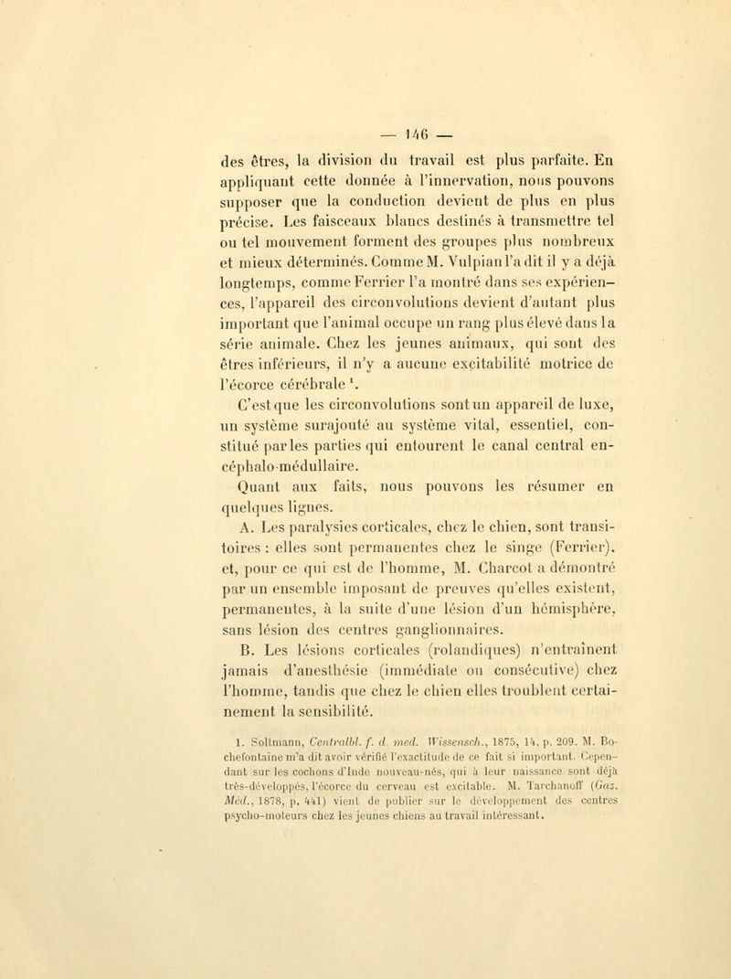 — 146— des êtres, la division du travail est plus parfaite. En appliquant cette donnée à l'innervation, nous pouvons supposer que la conduction devient de plus en plus précise. Les faisceaux blancs destinés à transmettre tel ou tel mouvement forment des groupes plus nombreux et mieux déterminés. Comme M. Vulpianl'adit il y a déjà longtemps, comme Feri'ier l'a montré dans ses expérien- ces, l'appareil des circonvolutions devient d'autant plus important que l'animal occupe un rang plus élevé dans la série animale. Chez les jeunes animaux, qui sont des êtres inférieurs, il n'y a aucune excitabilité motrice de l'écorce cérébrale '. C'est que les circonvolutions sont un appareil de luxe, un système surajouté au système vital, essentiel, con- stitué parles parties qui entourent le canal central en- céphalo-médullaire. Quant aux faits, nous pouvons les résumer en quelques lignes. A. Les paralysies corticales, chez le cbien, sont transi- toires : elles sont permanentes chez le singe (Ferrier). et, pour ce qui est de l'homme, M. Charcot a démontré par un ensemble imposant de preuves qu'elles existent, permanentes, à la suite d'une lésion d'un hémisphère, sans lésion des centres ganglionnaires. B. Les lésions corticales (rolandiques) n'entraînent jamais d'anesthésie (immédiate ou consécutive) chez l'homme, tandis que chez le chien elles troublent certai- nement la sensibilité. 1. Soltmann, Contralbl. f. d. med. Wissensch., 1875, 14, p. 209. M. Bo- chefontaine m'a dit avoir vérifié l'exactitude de ce fait si important. Cepen- dant sur les cochons d'Inde nouveau-nés, qui à leur naissance sont déjà très-développés, l'écorce du cerveau est excitable. M. Tarchanoff (Gaz. Méd., 1878, p. kkl) vient de publier sur le développement des centres psycho-moteurs chez les jeunes chiens au travail intéressant.