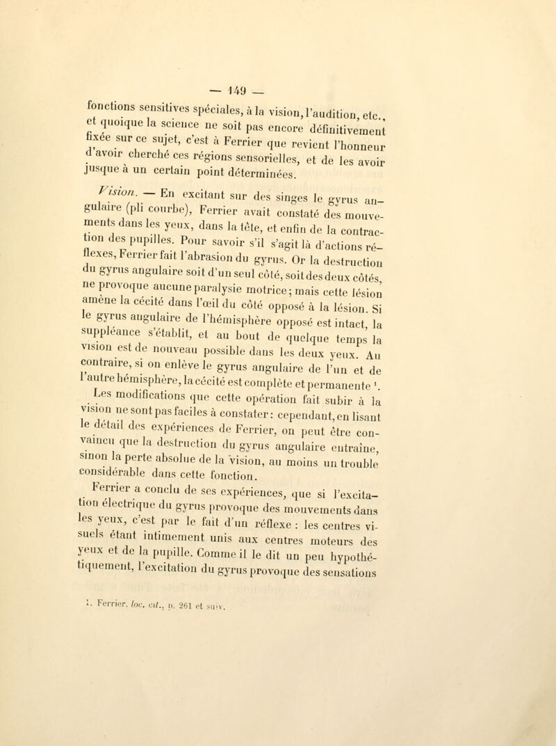 fonctions sensitives spéciales, à la vision, l'audition etc et quoique la science ne soit pas encore défînitivemeni fixée sur ce sujet, c'est à Ferrier que revient l'honneur d avoir cherché ces régions sensorielles, et de les avoir jusque a un certain point déterminées. Vision - En excitant sur des singes le gvrus an- gulaire (ph courbe), Ferrier avait constaté des mouve- ments dans les yeux, dans la tête, et enfin de la contrac- tion des pupilles. Pour savoir s'il s'agit là d'actions ré- flexes, Ferrier fait l'abrasion du gvrus. Or la destruction du gyrus angulaire soit d'un seul côté, soit des deux côtés ne provoque aucune paralysie motrice; mais cette lésion amené la cécité dans l'œil du côté opposé à la lésion Si le gyrus angulaire de l'hémisphère opposé est intact la suppléance s'établit, et au bout de quelque temps la vision est de nouveau possible daus les deux yeux Au contraire, si on enlève le gyrus angulaire de l'un et de 1 autre hémisphère, la cécité est complète et permanente ' Les modifications que cette opération fait subir à ia vision ne sont pas faciles à constater: cependant, en lisant le détail des expériences de Ferrier, on peut être con- vaincu que la destruction du gyrus angulaire entraîne, sinon la perte absolue de la vision, au moins un trouble considérable dans cette fonction. Ferrier a conclu de ses expériences, que si l'excita- ion électrique du gyrus provoque des mouvements dans les yeux, c'est par le fait d'un réflexe : les centres vi- suels étant intimement unis aux centres moteurs des yeux et de la pupille. Comme il le dit un peu hypothé- tiquement, l'excitation du gyrus provoque des sensations 1. Ferrier. lac cit.. p. 261 et suiv.