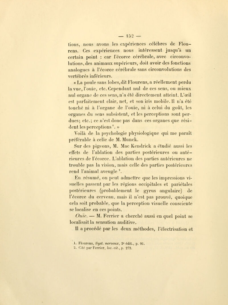 lions, nous avons les expériences célèbres de Flou- rens. Ces expériences nous intéressent jusqu'à un certain point : car l'écorce cérébrale, avec circonvo- lutions, des animaux supérieurs, doit avoir des fonctions analogues à l'écorce cérébrale sans circonvolutions des vertébrés inférieurs. « La poule sans lobes, dit Flourens, a réellement perdu la vue, l'ouïe, etc. Cependant uul de ces sens, ou mieux nul organe de ces sens, n'a été directement atteint. L'oeil est parfaitement clair, net, et son iris mobile. 11 n'a été toucbé ni à l'organe de l'ouïe, ni à celui du goût, les organes du sens subsistent, et les perceptions sont per- dues; etc.; ce n'est donc pas dans ces organes que rési- dent les perceptions '. » Voilà de la psychologie physiologique qui me paraît préférable à celle de M. Munck. Sur des pigeons, M. Mac Kendrick a étudié aussi les effets de l'ablation des parties postérieures ou anté- rieures de l'écorce. L'ablation des parties antérieures ne trouble pas la vision, mais celle des parties postérieures rend l'animal aveugle 2. En résumé, on peut admettre que les impressions vi- suelles passent par les régions occipitales et pariétales postérieures (probablement le gyrus angulaire) de l'écorce du cerveau, mais il n'est pas prouvé, quoique cela soit probable, que la perception visuelle consciente se localise en ces points. Ouïe. — M. Ferrier a cherché aussi en quel point se localisait la sensation auditive. Il a procédé par les deux méthodes, l'électrisation et 1. Flourens, Syst. nerveux, 2e édit., p. 91. 2. Cité par Ferrier, loc. cit., p. 273.