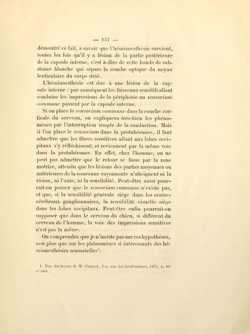 — 1.)? — démontré ce fait, à savoir que l'hémianesthésie survient, toutes les fois qu'il y a lésion de la partie postérieure de la capsule interne, c'est à-dire de cette bande de sub- stance blanche qui sépare la couche optique du noyau lenticulaire du corps strié. L'hémianesthésie est due à une lésion de la cap- sule interne : par conséquent les faisceaux sensitifs allant conduire les impressions de la périphérie au sensorium commune passent par la capsule interne. Si on place le sensorium commune dans la couche cor- ticale du cerveau, on expliquera très-bien les phéno- mènes par l'interruption simple de la conduction. Mais si l'on place le sensorium dans la protubérance, il faut admettre que les fibres sensitives allant aux lobes occi- pitaux s'y réfléchissent, et reviennent par la même voie dans la protubérance. En effet, chez l'homme, on ne peut pas admettre que le retour se fasse par la zone motrice, attendu que les lésions des parties moyennes ou antérieures de la couronne rayonnante n'atteignent ni la vision, ni l'ouïe, ni la sensibilité. Peut-être aussi pour- rait-on penser que le sensorium commune n'existe pas, et que, si la sensibilité générale siège dans les centres cérébraux ganglionnaires, la sensibilité visuelle siège dans les lobes occipitaux. Peut-être enfin pourrait-on supposer que dans le cerveau du chien, si différent du cerveau de l'homme, la voie des impressions sensitives n'est pas la même. On comprendra que je n'insiste pas sur ces hypothèses, mm plus que sur les phénomènes si intéressants des hé- mianesthésies sensorielles1. 1. Voy. les leçons de M. Charcot, f,eç. su*' les localisations, 1876, p. 80 suiv.