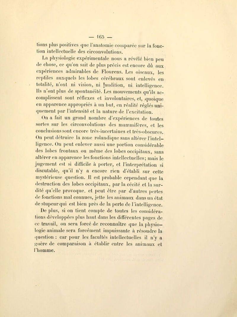lions plus positives que l'auatomie comparée sur la fonc- tion intellectuelle des circonvolutions. La physiologie expérimentale nous a révélé bien peu de chose, ce qu'on sait de plus précis est encore dû aux expériences admirables de Flourens. Les oiseaux, les reptiles auxquels les lobes cérébraux sont enlevés en totalité, n'ont ni vision, ni [audition, ni intelligence. Ils n'ont plus de spontanéité. Les mouvements qu'ils ac- complissent sont réflexes et involontaires, et, quoique en apparence appropriés à un but, en réalité réglés uni- quement par l'intensité et la nature de l'excitation. On a fait un grand nombre d'expériences de toutes sortes sur les circonvolutions des mammifères, et les conclusions sont encore très-incertaines et très-obscures. Ou peut détruire la zone rolandique sans altérer l'intel- ligence. On peut enlever aussi une portion considérable des lobes frontaux ou même des lobes occipitaux, sans altérer en apparence les fonctions intellectuelles; mais le jugement est si difficile à porter, et l'interprétation si discutable, qu'il n'y a encore rien d'établi sur cette mystérieuse question. Il est probable cependant que la destruction des lobes occipitaux, parla cécité et la sur- dité qu'elle provoque, et peut être par d'autres pertes de fonctions mal connues, jette les animaux dans un état de stupeur qui est bien près de la perte de l'intelligence. De plus, si on tient compte de toutes les considéra- tions développées plus haut dans les différentes pages de ce travail, on sera forcé de reconnaître que la physio- logie animale sera forcément impuissante à résoudre la question : car pour les facultés intellectuelles il n'y a guère de comparaison à établir entre les animaux et l'homme.
