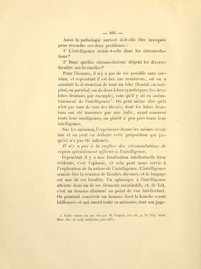 Aussi la pathologie surtout doit-elle être invoquée pour résoudre ces deux problèmes : 1° L'iutelligeuce réside-t-elle dans les circonvolu- tions? 2° Dans quelles circonvolutions siègent les diverses facultés intellectuelles? Pour l'homme, il n'y a pas de vie possible sans cer- veau, et cependant il est des cas nombreux, où on a constaté la destruction de tout un lobe (frontal, ou occi- pital, ou pariétal) ou de deux lobes symétriques (les deux lobes frontaux par exemple), sans qu'il y ait eu anéan- tissement de l'intelligence \ On peut même dire qu'il n'est pas rare de voir des blessés, dont les lobes fron- taux ont été traversés par nue balle, ayant conservé toute leur intelligence, ou plutôt à peu près toute leur intelligence. Sur les animaux, l'expérience donne les mêmes résul- tats et on peut en déduire cette proposition qui jus- qu'ici n'a pas été infirmée. // «')' a pas a la surface des circonvolutions de région spécialement affectée à l'intelligence. Cependant il y a uue localisation intellectuelle bien évidente, c'est l'aphasie, et cela peut nous servir à l'explicatiou de la nature de l'intelligence. L'intelligence semble être la réunion de facultés diverses, et le langage est une de ces facultés. Un aphasique a l'intelligence atteinte dans un de ses éléments constitutifs, et, de fait, c'est un homme diminué au point de vue intellectuel. On pourrait concevoir un homme dont la bouche serait bâillonnée et qui aurait toute sa mémoire, tout son juge- l. Entre autres un cas cité par M. Yulpian, lue. cit., p. 70. Voy. aussi Mire. Hec. de mcd. militaire, juin 187J.