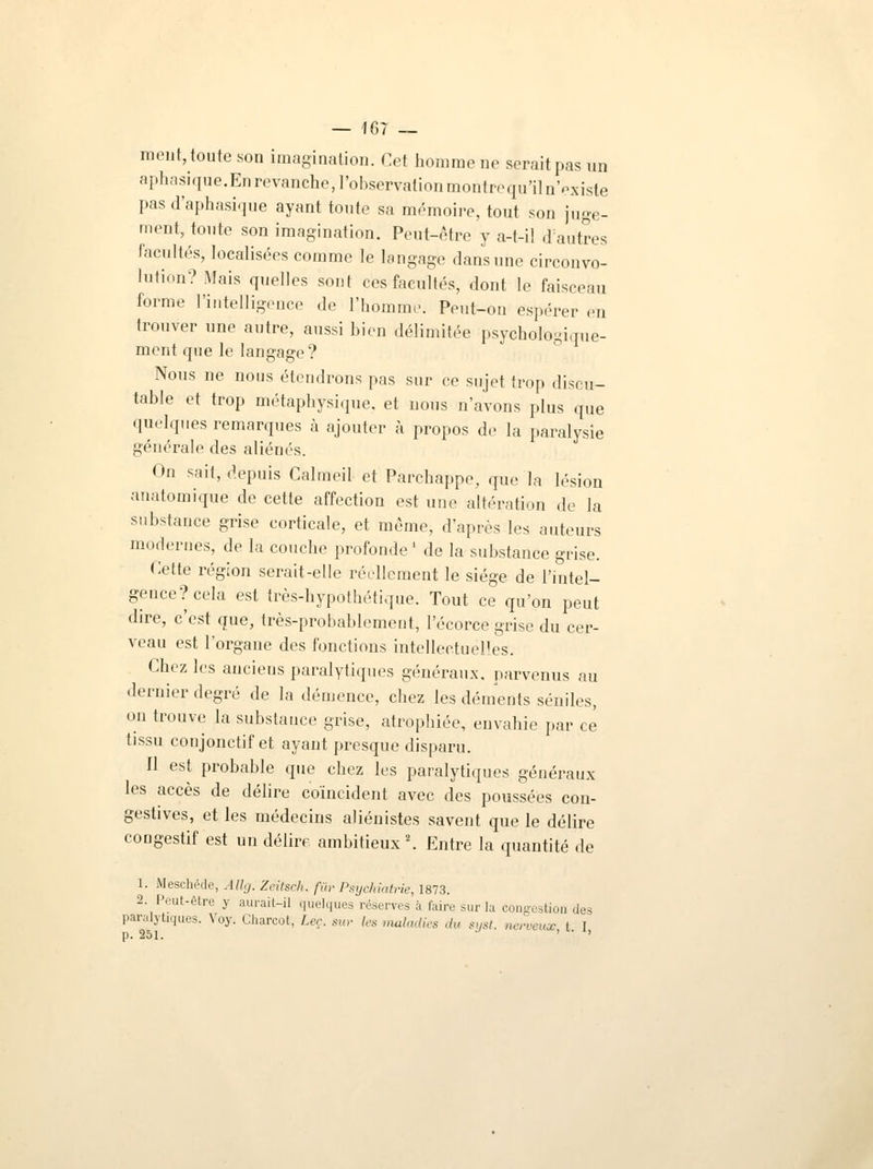 meut, toute son imagination. Cet homme ne serait pas un aphasique.En revanche, l'observation montre qu'il n'existe pas d'aphasique ayant tonte sa mémoire, tout son juge- ment, toute son imagination. Peut-être y a-t-il d'autres facultés, localisées comme le langage dans une circonvo- lution? Mais quelles sont ces facultés, dont le faisceau forme l'intelligence de l'homme. Peut-on espérer eu trouver une autre, aussi bien délimitée psychologique- ment que le langage? Nous ne nous étendrons pas sur ce sujet trop discu- table et trop métaphysique., et nous n'avons plus que quelques remarques à ajouter à propos de la paralysie générale des aliénés. On sait, depuis Calmeil et Parehappe, que la lésion nnatomique de cette affection est une altération ,1e la substance grise corticale, et même, d'après les auteurs modernes, de la couche profonde1 de la substance grise. Cette région serait-elle réellement le siège de l'intel- gence?cela est très-hypothétique. Tout ce qu'on peut dire, c'est que, très-probablement, l'écorce grise du cer- veau est l'organe des fonctions intellectuelles. Chez les aucieus paralytiques généraux, parvenus au dernier degré de la démence, chez les déments séniles, on trouve la substance grise, atrophiée, envahie par ce tissu conjonctif et ayant presque disparu. Il est probable que chez les paralytiques généraux les accès de délire coïncident avec des poussées con- gestives, et les médecins aliénistes savent que le délire congestif est un délire ambitieux2. Entre la quantité de 1. Meschéde, Allg. Zeitsch. fur Psychiatrie, 1873. 2. Peut-être y aurait-il quelques réserves à faire .m-la congestion des paralytiques. Voy. Charcot, Lee. sur 1rs maladies du syst. nerveux t I p. 251.