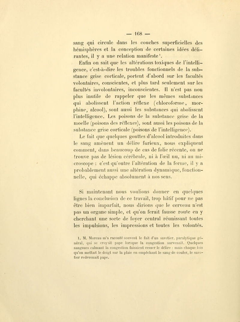 sang qui circule dans les couches superficielles des hémisphères et la conception de certaines idées déli- rantes, il y a une relation manifeste1. Enfin on sait que les altérations toxiques de l'intelli- gence, c'est-à-dire les troubles fonctionnels de la sub- stance grise corticale, portent d'abord sur les facultés volontaires, conscientes, et plus tard seulement sur les facultés involontaires, inconscientes. Il n'est pas non plus inutile de rappeler que les mêmes substances qui abolissent l'action réflexe (chloroforme, mor- phine, alcool), sont aussi les substances qui abolissent l'intelligence. Les poisons de la substance grise de la moelle (poisons des réflexes), sont aussi les poisons de la substance grise corticale (poisons de l'intelligence). Le fait que quelques gouttes d'alcool introduites dans le sang amènent un délire furieux, nous expliquent comment, dans beaucoup de cas de folie récente, on ne trouve pas de lésion cérébrale, ni à l'œil nu, ni au mi- croscope : c'est qu'outre l'altération de la forme, il y a probablement aussi une altération dynamique, fonction- nelle, qui échappe absolument à nos sens. Si maintenant nous voulions donner en quelques lignes la conclusion de ce travail, trop hâtif pour ne pas être bien imparfait, nous dirions que le cerveau n'est pas un organe simple, et qu'on ferait fausse route en y cherchant une sorte de foyer central réunissant toutes les impulsions, les impressions et toutes les volontés. 1. M. Moreau m'a raconté souvent le fait d'un savetier, paralytique gé- néral, qui se croyait pape lorsque la congestion survenait. Quelques sangsues calmant la congestion faisaient cesser le délire : mais chaque fois qu'on mettait le doigt sur la plaie en empêchant le sang de couler, le s;n i - tier redevenait pape.