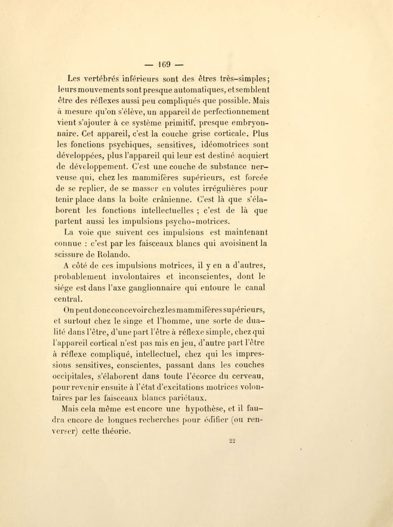 Les vertébrés inférieurs sont des êtres très-simples; leurs mouvements sont presque automatiques, et semblent être des réflexes aussi peu compliqués que possible. Mais à mesure qu'on s'élève, un appareil de perfectionnement vient s'ajouter à ce système primitif, presque embryon- naire. Cet appareil, c'est la couche grise corticale. Plus les fonctions psychiques, sensitives, idéomotrices sont développées, plus l'appareil qui leur est destiné acquiert de développement. C'est une couche de substance ner- veuse qui, chez les mammifères supérieurs, est forcée de se replier, de se masser en volutes irrégulières pour tenir place dans la boîte crânienne. C'est là que s'éla- borent les fonctions intellectuelles ; c'est de là que partent aussi les impulsions psycho-motrices. La voie que suivent ces impulsions est maintenant connue : c'est par les faisceaux blancs qui avoisinent la scissure de Rolando. A côté de ces impulsions motrices, il y en a d'autres, probablement involontaires et inconscientes, dont le siège est dans l'axe ganglionnaire qui entoure le canal central. On peutdoncconcevoirchezlesmammifères supérieurs, et surtout chez le singe et l'homme, une sorte de dua- lité dans l'être, d'une part l'être à réflexe simple, chez qui l'appareil cortical n'est pas mis en jeu, d'autre part l'être à réflexe compliqué, intellectuel, chez qui les impres- sions sensitives, conscientes, passant dans les couches occipitales, s'élaborent dans toute l'écorce du cerveau, pour revenir ensuite à l'état d'excitations motrices volon- taires par les faisceaux blancs pariétaux. Mais cela même est encore une hypothèse, et il fau- dra encore de lougues recherches pour édifier (ou ren- verser) cette théorie. 22