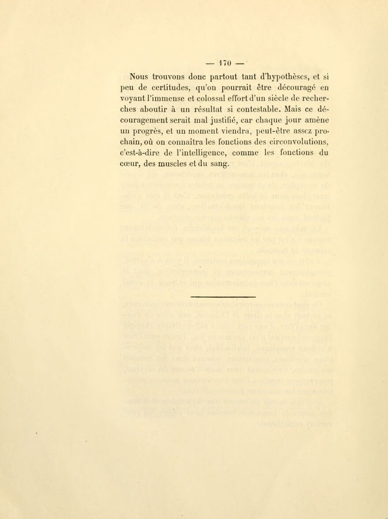 Nous trouvons donc partout tant d'hypothèses, et si peu de certitudes, qu'on pourrait être découragé en voyant l'immense et colossal effort d'un siècle de recher- ches aboutir à un résultat si contestable. Mais ce dé- couragement serait mal justifié, car chaque jour amène un progrès, et un moment viendra, peut-être assez pro- chain, où on connaîtra les fonctions des circonvolutions, c'est-à-dire de l'intelligence, comme les fonctions du cœur, des muscles et du sang.