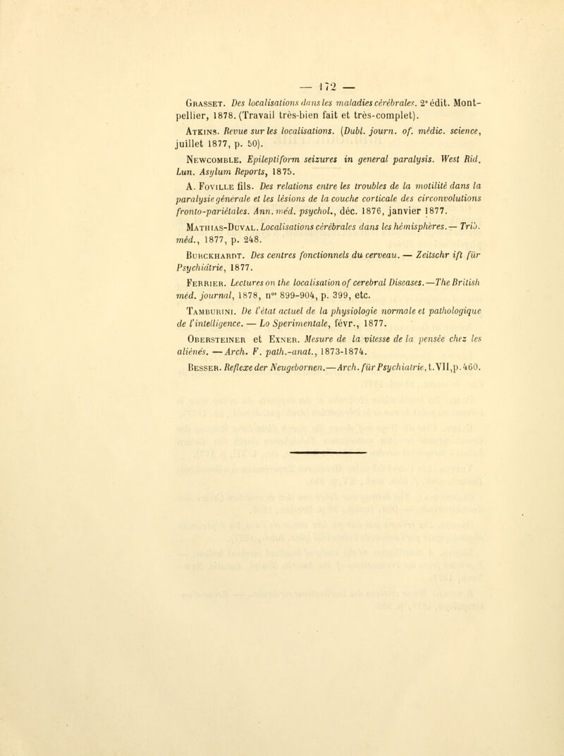 Grasset. Des localisations dans les maladies cérébrales. 2édit. Mont- pellier, 1878. (Travail très-bien fait et très-complet). Atkins. Revue sur les localisations. [Dubl. journ. of. mèdic. science, juillet 1877, p. 50). Newcomble. Epilepliform seizures in gênerai paralysis. West Rid. Lun. Asylum Reports, 1875. A. Foville fils. Des relations entre les troubles de la molilité dans la paralysie, générale et les lésions de la couche corticale des circonvolutions fronto-pariétales. Ann.méd. psychol., déc. 1876, janvier 1877. Mathias-Duval. Localisations cérébrales dans les hémisphères.— Trio, mèd., 1877, p. 248. BuucKHARnT. Des centres fonctionnels du cerveau. — Zeitschr ifl fur Psychiatrie, 1877. Ferrier. Lectures on the localisation of cérébral Diseases.—TheBritish mèd. journal, 1878, n0! 899-904, p. 399, etc. Tamburini. De l'état actuel de la physiologie normale et pathologique de l'intelligence. — Lo Sperimentale, févr., 1877. Obersteiner et Exner. Mesure de la vitesse de la pensée chez les aliénés. —Arch. F. path.-anat., 1873-1874. Besser. Réflexe der Neugebornen.—Arch. fur Psychiatrie, t.VII,p.460.