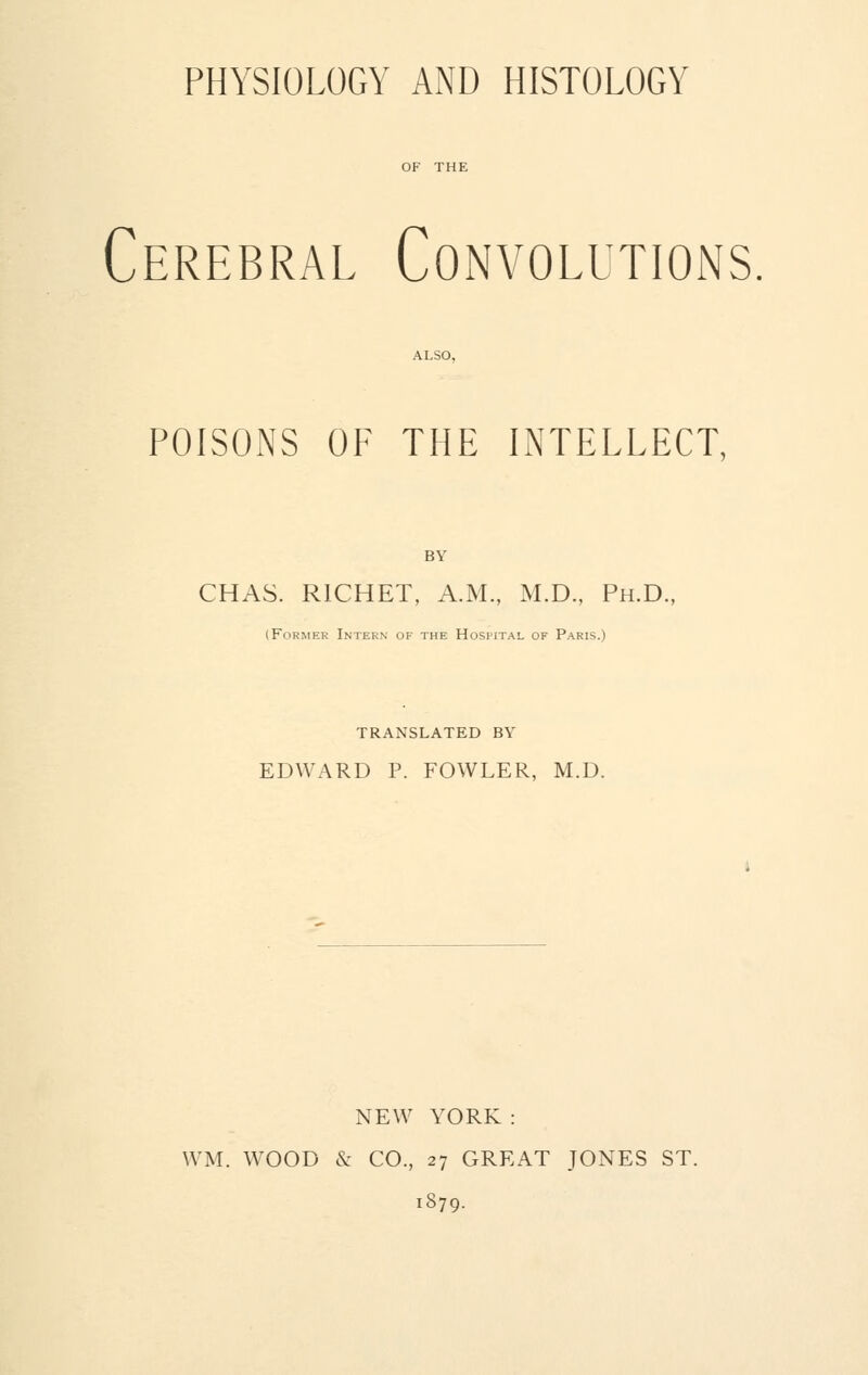 PHYSIOLOGY AND HISTOLOGY Cerebral Convolutions ALSO, POISONS OF THE INTELLECT, BY CHAS. R1CHET, A.M., M.D., Ph.D., (Former Intern of the Hospital of Paris.) TRANSLATED BY EDWARD P. FOWLER, M.D. NEW YORK : WM. WOOD & CO., 27 GREAT JONES ST. 1879.