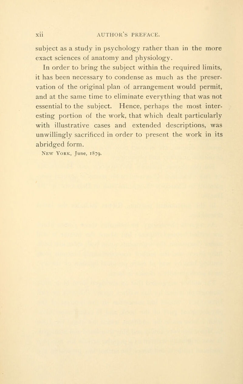 subject as a study in psychology rather than in the more exact sciences of anatomy and physiology. In order to bring the subject within the required limits, it has been necessary to condense as much as the preser- vation of the original plan of arrangement would permit, and at the same time to eliminate everything that was not essential to the subject. Hence, perhaps the most inter- esting portion of the work, that which dealt particularly with illustrative cases and extended descriptions, was unwillingly sacrificed in order to present the work in its abridged form. New York, June, 1879.