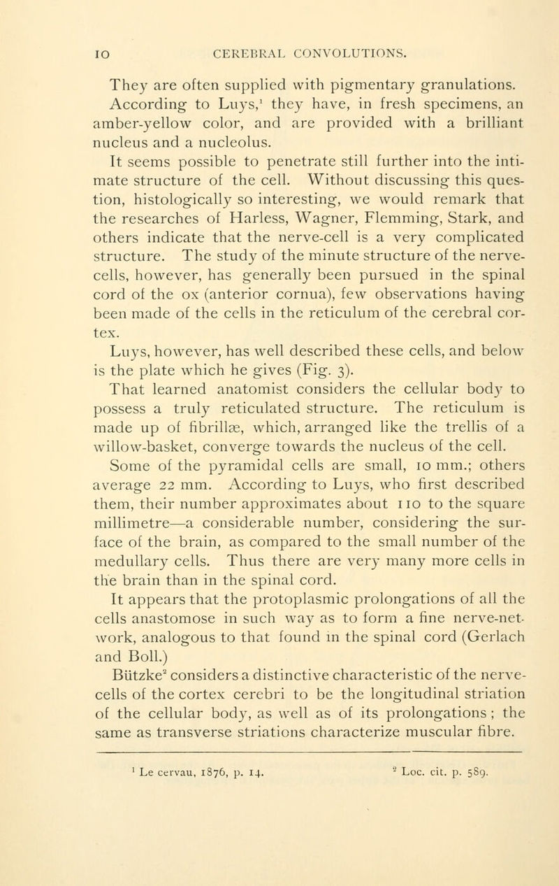 They are often supplied with pigmentary granulations. According to Luys,1 they have, in fresh specimens, an amber-yellow color, and are provided with a brilliant nucleus and a nucleolus. It seems possible to penetrate still further into the inti- mate structure of the cell. Without discussing this ques- tion, histologically so interesting, we would remark that the researches of Harless, Wagner, Flemming, Stark, and others indicate that the nerve-cell is a very complicated structure. The study of the minute structure of the nerve- cells, however, has generally been pursued in the spinal cord of the ox (anterior cornua), few observations having been made of the cells in the reticulum of the cerebral cor- tex. Luys, however, has well described these cells, and below is the plate which he gives (Fig. 3). That learned anatomist considers the cellular body to possess a truly reticulated structure. The reticulum is made up of fibrillar, which, arranged like the trellis of a willow-basket, converge towards the nucleus of the cell. Some of the pyramidal cells are small, 10 mm.; others average 22 mm. According to Luys, who first described them, their number approximates about no to the square millimetre—a considerable number, considering the sur- face of the brain, as compared to the small number of the medullary cells. Thus there are very many more cells in the brain than in the spinal cord. It appears that the protoplasmic prolongations of all the cells anastomose in such way as to form a fine nerve-net- work, analogous to that found in the spinal cord (Gerlach and Boll.) Biitzke2 considers a distinctive characteristic of the nerve- cells of the cortex cerebri to be the longitudinal striation of the cellular body, as well as of its prolongations ; the same as transverse striations characterize muscular fibre.