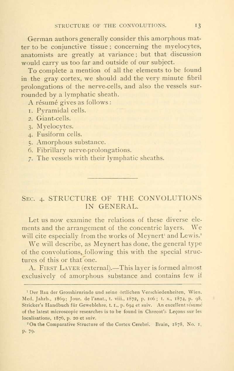 German authors generally consider this amorphous mat- ter to be conjunctive tissue ; concerning the myelocytes, anatomists are greatly at variance ; but that discussion would carry us too far and outside of our subject. To complete a mention of all the elements to be found in the gray cortex, we should add the very minute fibril prolongations of the nerve-cells, and also the vessels sur- rounded by a lymphatic sheath. A résumé gives as follows : i. Pyramidal cells. 2. Giant-cells. 3. Myelocytes. 4. Fusiform cells. 5. Amorphous substance. 6. Fibrillary nerve-prolongations. 7. The vessels with their lymphatic sheaths. Sec. 4. STRUCTURE OF THE CONVOLUTIONS IN GENERAL. Let us now examine the relations of these diverse ele- ments and the arrangement of the concentric layers. We will cite especially from the works of Meynert1 and Lewis. We will describe, as Meynert has done, the general type of the convolutions, following this with the special struc- tures of this or that one. A. First Layer (external).—This layer is formed almost exclusively of amorphous substance and contains few if 1 Der Bau der Grosshirnrinde und seine ôrtlichen Verschiedenheiten, Wien. Med. Jahrb., 1869; Jour, de l'anat., t. viii., 1S72, p. 106; t. x., 1874, p. 98. Strieker's Handbuch fiir Geweblehre, t. i„ p. 694 et suiv. An excellent îësumé of the latest microscopic researches is to be found in Charcot's Leçons sur les localisations, 1876, p, 20 et suiv. * On the Comparative Structure of the Cortex Cerebri. Brain, 1878, No. 1, p. 79.