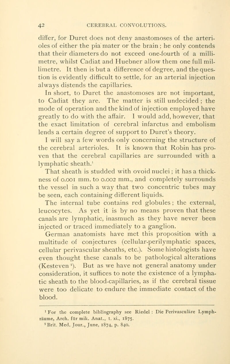 differ, for Duret does not deny anastomoses of the arteri- oles of either the pia mater or the brain ; he only contends that their diameters do not exceed one-fourth of a milli- metre, whilst Cadiat and Huebner allow them one full mil- limetre. It then is but a difference of degree, and the ques- tion is evidently difficult to settle, for an arterial injection always distends the capillaries. In short, to Duret the anastomoses are not important, to Cadiat they are. The matter is still undecided ; the mode of operation and the kind of injection employed have greatly to do with the affair. I would add, however, that the exact limitation of cerebral infarctus and embolism lends a certain degree of support to Duret's theory. I will say a few words only concerning the structure of the cerebral arterioles. It is known that Robin has pro- ven that the cerebral capillaries are surrounded with a lymphatic sheath.1 That sheath is studded with ovoid nuclei ; it has a thick- ness of o.ooi mm. to 0.002 mm., and completely surrounds the vessel in such a way that two concentric tubes may be seen, each containing different liquids. The internal tube contains red globules ; the external, leucocytes. As yet it is by no means proven that these canals are lymphatic, inasmuch as they have never been injected or traced immediately to a ganglion. German anatomists have met this proposition with a multitude of conjectures (cellular-perilymphatic spaces, cellular perivascular sheaths, etc.). Some histologists have even thought these canals to be pathological alterations (Kesteven 2). But as we have not general anatomy under consideration, it suffices to note the existence of a lympha- tic sheath to the blood-capillaries, as if the cerebral tissue were too delicate to endure the immediate contact of the blood. 1 For the complete bibliography see Riedel : Die Perivasculare Lymph- râume, Arch, filr mik. Anat., t. xi., 1875. 2Brit. Med. Jour., June, 1874, p. 840.