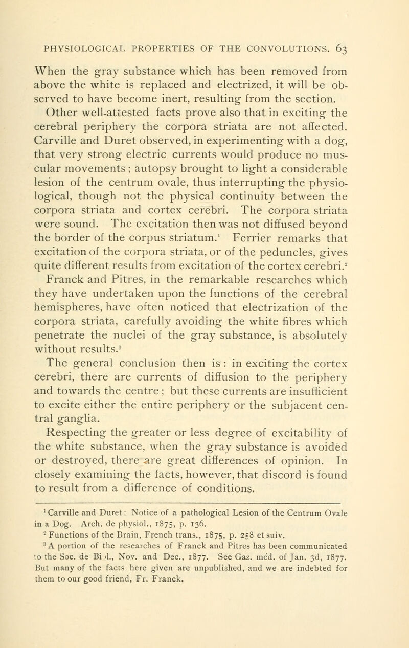 When the gray substance which has been removed from above the white is replaced and electrized, it will be ob- served to have become inert, resulting from the section. Other well-attested facts prove also that in exciting the cerebral periphery the corpora striata are not affected. Carville and Duret observed, in experimenting with a dog, that very strong electric currents would produce no mus- cular movements ; autopsy brought to light a considerable lesion of the centrum ovale, thus interrupting the physio- logical, though not the physical continuity between the corpora striata and cortex cerebri. The corpora striata were sound. The excitation then was not diffused beyond the border of the corpus striatum.1 Ferrier remarks that excitation of the corpora striata, or of the peduncles, gives quite different results from excitation of the cortex cerebri.2 Franck and Pitres, in the remarkable researches which they have undertaken upon the functions of the cerebral hemispheres, have often noticed that electrization of the corpora striata, carefully avoiding the white fibres which penetrate the nuclei of the gray substance, is absolutely without results.3 The general conclusion then is : in exciting the cortex cerebri, there are currents of diffusion to the periphery and towards the centre ; but these currents are insufficient to excite either the entire periphery or the subjacent cen- tral ganglia. Respecting the greater or less degree of excitability of the white substance, when the gray substance is avoided or destroyed, there are great differences of opinion. Tn closely examining the facts, however, that discord is found to result from a difference of conditions. 1 Carville and Duret : Notice of a pathological Lesion of the Centrum Ovale in a Dog. Arch, de physiol., 1875, p. 136. 2 Functions of the Brain, French trans., 1875, p. 258 et suiv. 3 A portion of the researches of Franck and Pitres has been communicated to the Soc. de Bi >1., Nov. and Dec, 1877. See Gaz. méd. of Jan. 3d, 1877. But many of the facts here given are unpublished, and we are indebted for them to our good friend, Fr. Franck.