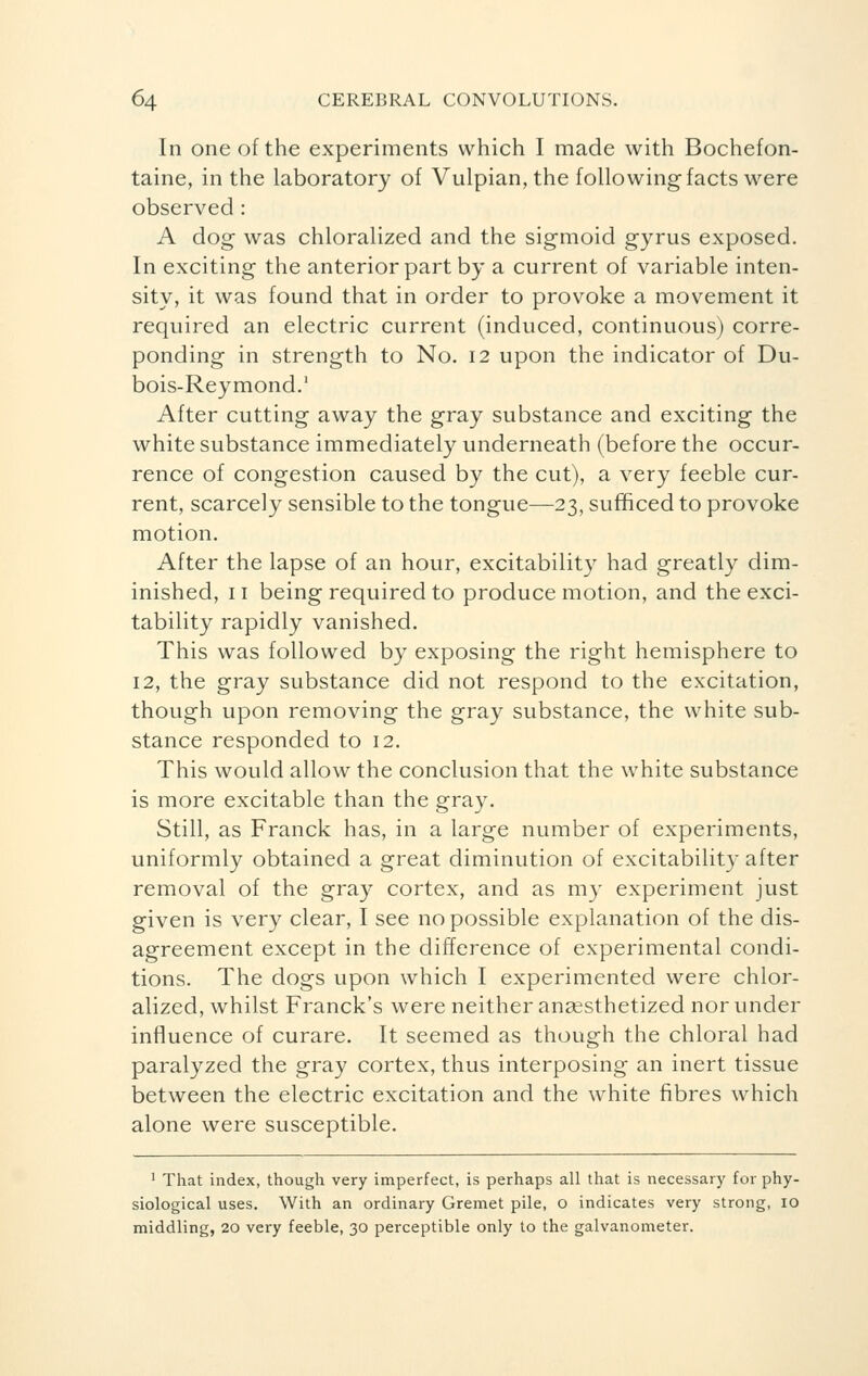 In one of the experiments which I made with Bochefon- taine, in the laboratory of Vulpian,the following facts were observed : A dog was chloralized and the sigmoid gyrus exposed. In exciting the anterior part by a current of variable inten- sity, it was found that in order to provoke a movement it required an electric current (induced, continuous) corre- ponding in strength to No. 12 upon the indicator of Du- bois-Reymond.1 After cutting away the gray substance and exciting the white substance immediately underneath (before the occur- rence of congestion caused by the cut), a very feeble cur- rent, scarcely sensible to the tongue—23, sufficed to provoke motion. After the lapse of an hour, excitability had greatly dim- inished, 11 being required to produce motion, and the exci- tability rapidly vanished. This was followed by exposing the right hemisphere to 12, the gray substance did not respond to the excitation, though upon removing the gray substance, the white sub- stance responded to 12. This would allow the conclusion that the white substance is more excitable than the gray. Still, as Franck has, in a large number of experiments, uniformly obtained a great diminution of excitability after removal of the gray cortex, and as my experiment just given is very clear, I see no possible explanation of the dis- agreement except in the difference of experimental condi- tions. The dogs upon which I experimented were chlor- alized, whilst Franck's were neither anaesthetized nor under influence of curare. It seemed as though the chloral had paralyzed the gray cortex, thus interposing an inert tissue between the electric excitation and the white fibres which alone were susceptible. 1 That index, though very imperfect, is perhaps all that is necessary for phy- siological uses. With an ordinary Gremet pile, o indicates very strong, 10 middling, 20 very feeble, 30 perceptible only to the galvanometer.