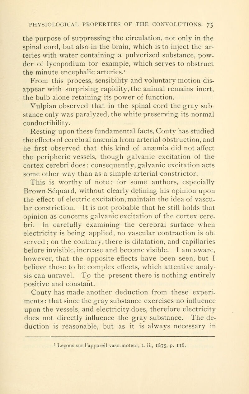 the purpose of suppressing the circulation, not only in the spinal cord, but also in the brain, which is to inject the ar- teries with water containing a pulverized substance, pow- der of lycopodium for example, which serves to obstruct the minute encephalic arteries.1 From this process, sensibility and voluntary motion dis- appear with surprising rapidity, the animal remains inert, the bulb alone retaining its power of function. Vulpian observed that in the spinal cord the gray sub- stance only was paralyzed, the white preserving its normal conductibility. Resting upon these fundamental facts, Couty has studied the effects of cerebral anaemia from arterial obstruction, and he first observed that this kind of anaemia did not affect the peripheric vessels, though galvanic excitation of the cortex cerebri does ; consequently, galvanic excitation acts some other way than as a simple arterial constrictor. This is worthy of note ; for some authors, especially Brown-Séquard, without clearly defining his opinion upon the effect of electric excitation, maintain the idea of vascu- lar constriction. It is not probable that he still holds that opinion as concerns galvanic excitation of the cortex cere- bri. In carefully examining the cerebral surface when electricity is being applied, no vascular contraction is ob- served ; on the contrary, there is dilatation, and capillaries before invisible, increase and become visible. I am aware, however, that the opposite effects have been seen, but I believe those to be complex effects, which attentive analy- sis can unravel. To the present there is nothing entirely positive and constant. Couty has made another deduction from these experi- ments : that since the gray substance exercises no influence upon the vessels, and electricity does, therefore electricity does not directly influence the gray substance. The de- duction is reasonable, but as it is always necessary in 1 Leçons sur l'appareil vaso-moteur, t. ii., 1S75, p. 11S.