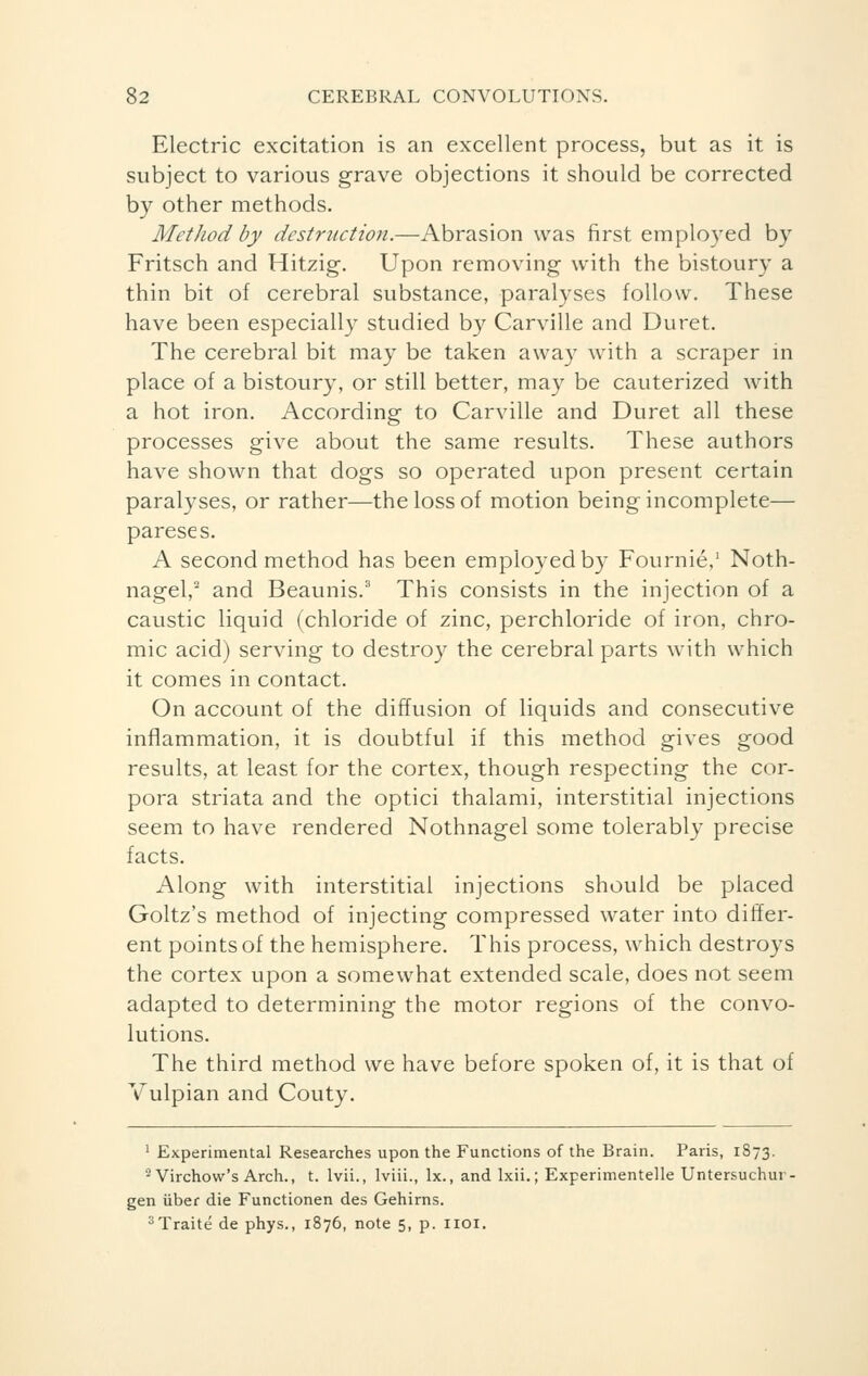 Electric excitation is an excellent process, but as it is subject to various grave objections it should be corrected by other methods. Method by destruction.—Abrasion was first employed by Fritsch and Hitzig. Upon removing with the bistoury a thin bit of cerebral substance, paralyses follow. These have been especially studied by Carville and Duret. The cerebral bit may be taken away with a scraper in place of a bistoury, or still better, may be cauterized with a hot iron. According to Carville and Duret all these processes give about the same results. These authors have shown that dogs so operated upon present certain paralyses, or rather—the loss of motion being incomplete— pareses. A second method has been employed by Fournie,1 Noth- nagel,2 and Beaunis.3 This consists in the injection of a caustic liquid (chloride of zinc, perchloride of iron, chro- mic acid) serving to destroy the cerebral parts with which it comes in contact. On account of the diffusion of liquids and consecutive inflammation, it is doubtful if this method gives good results, at least for the cortex, though respecting the cor- pora striata and the optici thalami, interstitial injections seem to have rendered Nothnagel some tolerably precise facts. Along with interstitial injections should be placed Goltz's method of injecting compressed water into differ- ent points of the hemisphere. This process, which destroys the cortex upon a somewhat extended scale, does not seem adapted to determining the motor regions of the convo- lutions. The third method we have before spoken of, it is that of Vulpian and Couty. 1 Experimental Researches upon the Functions of the Brain. Paris, 1873. ■ Virchow's Arch., t. lvii., lviii., lx., and Ixii. ; Experimentelle Untersuchur gen uber die Functionen des Gehirns. 3 Traité de phys., 1876, note 5, p. 1101.