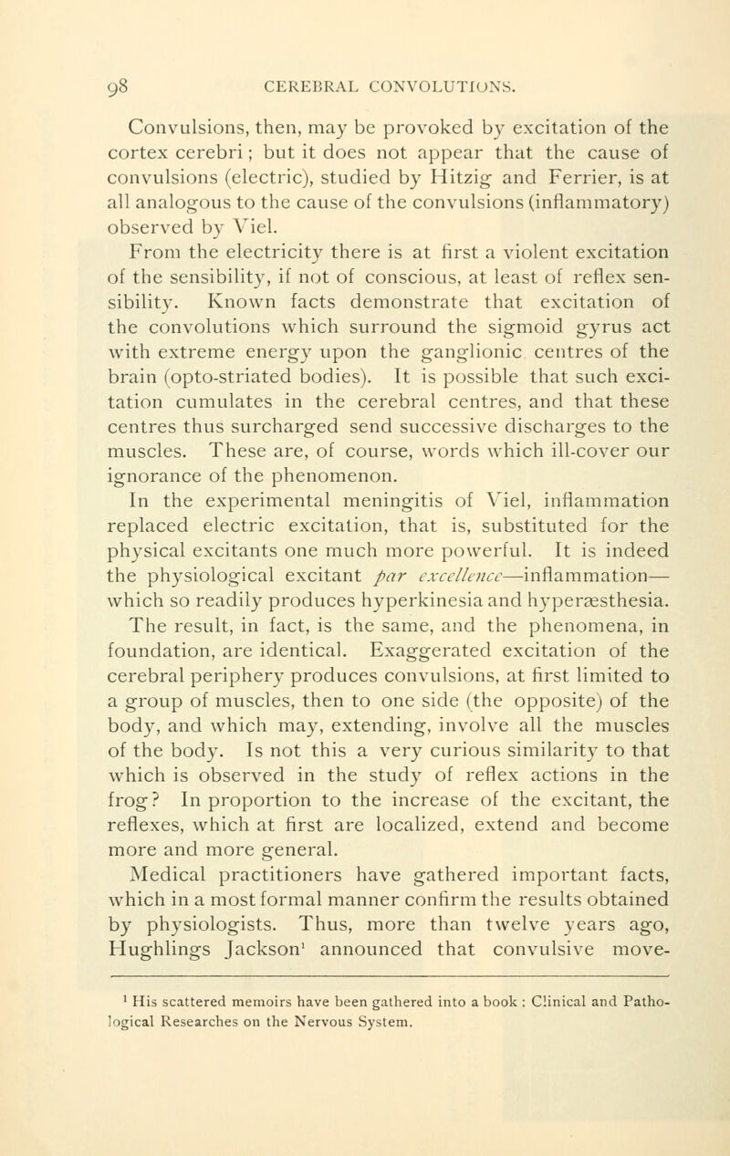 Convulsions, then, may be provoked by excitation of the cortex cerebri ; but it does not appear that the cause of convulsions (electric), studied by Hitzig and Ferrier, is at all analogous to the cause of the convulsions (inflammatory) observed by Viel. From the electricity there is at first a violent excitation of the sensibility, if not of conscious, at least of reflex sen- sibility. Known facts demonstrate that excitation of the convolutions which surround the sigmoid gyrus act with extreme energy upon the ganglionic centres of the brain (opto-striated bodies). It is possible that such exci- tation cumulates in the cerebral centres, and that these centres thus surcharged send successive discharges to the muscles. These are, of course, words which ill-cover our ignorance of the phenomenon. In the experimental meningitis of Viel, inflammation replaced electric excitation, that is, substituted for the physical excitants one much more powerful. It is indeed the physiological excitant par excellence—inflammation— which so readily produces hyperkinesia and hyperesthesia. The result, in fact, is the same, and the phenomena, in foundation, are identical. Exaggerated excitation of the cerebral periphery produces convulsions, at first limited to a group of muscles, then to one side (the opposite) of the body, and which may, extending, involve all the muscles of the body. Is not this a very curious similarity to that which is observed in the study of reflex actions in the frog? In proportion to the increase of the excitant, the reflexes, which at first are localized, extend and become more and more general. Medical practitioners have gathered important facts, which in a most formal manner confirm the results obtained by physiologists. Thus, more than twelve years ago, Hughlings Jackson1 announced that convulsive move- 1 His scattered memoirs have been gathered into a book : Clinical and Patho- logical Researches on the Nervous System.