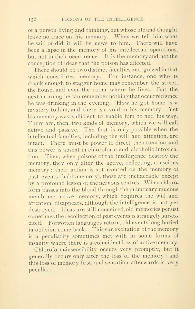 of a person living and thinking, but whose life and thought leave no trace on his memory. When we tell him what he said or did, it will be news to him. There will have been a lapse in the memory of his intellectual operations, but not in their occurrence. It is the memory and not the conception of ideas that the poison has affected. There should be two distinct faculties recognized in that which constitutes memory. For instance, one who is drunk enough to stagger home may remember the street, the house, and even the room where he lives. But the next morning he can remember nothing that occurred since he was drinking in the evening. How he got home is a mystery to him, and there is a void in his memory. Yet his memory was sufficient to enable him to find his way. There are, then, two kinds of memory, which we will call active and passive. The first is only possible when the intellectual faculties, including the will and attention, are intact. There must be power to direct the attention, and this power is absent in chloroform and alcoholic intoxica- tion. Then, when poisons of the intelligence destroy the memory, they only alter the active, reflecting, conscious memory ; their action is not exerted on the memory of past events (habit-memory), those are ineffaceable except by a profound lesion of the nervous centres. When chloro- form passes into the blood through the pulmonary mucous membrane, active memory, which requires the will and attention, disappears, although the intelligence is not yet destroyed. Ideas are still conceived, old memories persist sometimes the recollection of past events is strangelytsur-ex- cited. Forgotten languages return, old events long buried in oblivion come back. This sur-excitation of the memory is a peculiarity sometimes met with in some forms of insanity where there is a coincident loss of active memory. Chloroform-insensibility occurs very promptly, but it generally occurs only after the loss of the memory ; and this loss of memory first, and sensation afterwards is very peculiar.