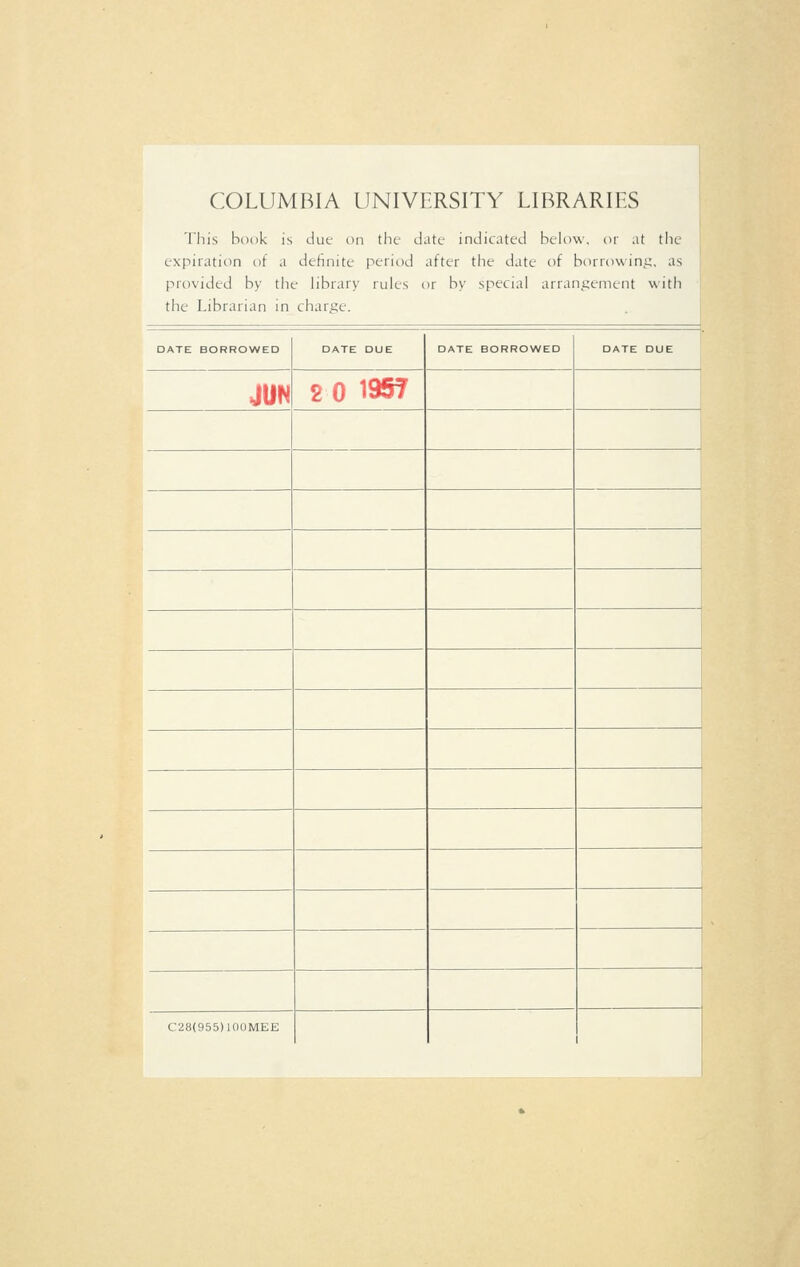 COLUMBIA UNIVERSITY LIBRARIES This hook is due on the date indicated below, or at the expiration of a definite period after the date of borrowing, as provided by the library iules or by special arrangement with the Librarian in charge. DATE BORROWED DATE DUE DATE BORROWED DATE DUE JUN 2 0 1957 C28(955)100MEE