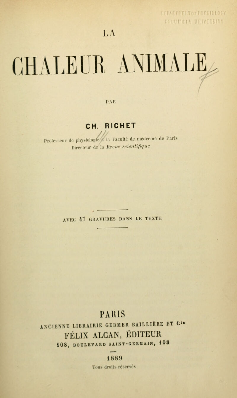 LA CHALEUR ANIMALE^^ PAR CH. RICHET rrofesseur de physiolo^fc À lu Faculté de médocinc do. faris Directeur de la Reviie sclenlifiqw AVEC 41 GKAVIIKES DANS LE TEXTE PARIS ANCIENNE LIBRAIRIE GERMER BAILLIÈP.E ET C» FÉLIX ALGAN, ÉDITEUR 108, BODLEVARD SAINT-GERUAIN , 108 \ SH9 Tous droits réservés