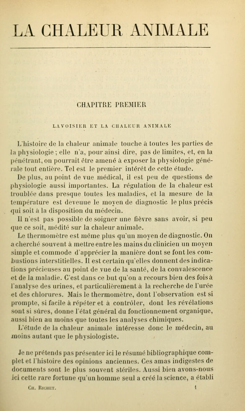 LA CHALEUR ANIMALE CHAPITRE PREMIER LAVOISIER ET LA CUALEUR ANIMALE Lhistoire de la chaleur animale touche à toutes les parties de la physiologie ; elle na, pour ainsi dire, pas de limites, et, en la pénétrant, on pourrait être amené à exposer la physiologie géné- rale tout entière. Tel est le premier intérêt de cette étude. De plus, au point de vue médical, il est peu de questions de physiologie aussi importantes. La régulation de la chaleur est trouhlée dans presque toutes les maladies, et la mesure de la température est devenue le moyen de diagnostic le plus précis qui soit à la disposition du médecin. Il n'est pas possible de soigner une fièvre sans avoir, si peu que ce soit, médité sur la chaleur animale. Le thermomètre est môme plus qu'un moyen de diagnostic. On acherché souvent à mettre entre les mains du clinicien un moyen simple et commode d'apprécier la manière dont se font les com- bustions interstitielles. Il est certain qu'elles donnent des indica- tions précieuses au point de vue de la santé, de la convalescence et de la maladie. C'est dans ce but qu'on a recours bien des fois à l'analyse des urines, et particuUèrement à la recherche de Turée et des chlorures. Mais le thermomètre, dont Tobservalion est si prompte, si facile à répéter et à contrôler, dont les révélations sont si sûres, donne l'état général du fonctionnement organique, aussi bien au moins que toutes les analyses chimiques. L'étude de la chaleur animale intéresse donc le médecin, au moins autant que le pbysiologiste. Je ne pré tonds j)as présenter ici le résumé bibliographique com- plet et l'histoire des opinions anciennes. Ces amas indigestes de documents sont le plus souvent stériles. Aussi bien avons-nous ici cette rare fortune qu'un homme seul a créé la science, a établi