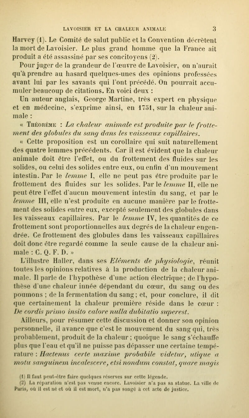 Harvey (1). Le Comité de salut public et la Convention décrètent la mort de Lavoisier. Le plus grand homme que la France ait produit a été assassiné par ses concitoyens (2), Pour juger de la grandeur de l'œuvre de Lavoisier, on n'aurait qu'à prendre au hasard quelques-unes des opinions professées avant lui par les savants qui l'ont précédé. On pourrait accu- muler beaucoup de citations. En voici deux : Un auteur anglais, George Martine, très expert en physique et en médecine, s'exprime ainsi, en 1731, sur la chaleur ani- male : « Théorème : La chaleur animale est produite par le frotte- ment des globules du sang dans les vaisseaux capillaires. « Cette proposition est un corollaire qui suit naturellement des quatre lemmes précédents. Car il est évident que la chaleur animale doit être l'effet, ou du frottement des fluides sur les solides, ou celui des solides entre eux, ou enfin d'un mouvement intestin. Par le lemme I, elle ne peut pas être produite parle frottement des fluides sur les solides. Par le/p/»me II, elle ne peut être l'effet d'aucun mouvement intestin du sang, et parle lemme III, elle n'est produite en aucune manière par le frotte- ment des solides entre eux, excepté seulement des globules dans les vaisseaux capillaires. Par le lemme IV, les quantités de ce frottement sont proportionnelles aux degrés de la chaleur engen- drée. Ce frottement des globules dans les vaisseaux capillaires doit donc être regardé comme la seule cause de la chaleur ani- male : C. Q. F. D. » L'illustre Haller, dans ses Eléments de physiologie, réunit toutes les opinions relatives à la production de la chaleur ani- male. Il parle de l'hypothèse d'une action électrique; de l'hypo- thèse dune chaleur innée dépendant du cœur, du sang ou des poumons ; de la fermentation du sang; et, pour conclure, il dit que certainement la chaleur première réside dans le cœur : De cordis primo insilo calore nulla dubilatio superest. Ailleurs, pour résumer cette discussion et donner son opinion personnelle, il avance que c'est le mouvement du sang qui, très pi-obablemenl, produit de la chaleur ; quoique le sang s'échauffe plus que l'eau et qu'il ne puisse pas dépasser une certaine tempé- rature : Hactenus cerlc maxime probabile videtur, iilirjue a m,otu sanguinem incalescere, etsi nondum constat, quare magis (1) li faut pcut-iHre faire quoique;» réserves sur roUe légende. (2) La répanilioii n'est p.is venue encore. Lavoisier n'a pas sa statue. La ville de Paris, où il est né et où il est mort, n'a pas sonfjé à cet acte de justice.