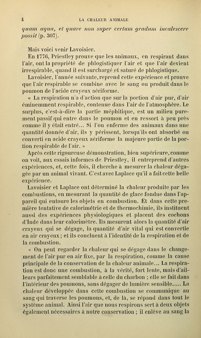 quam aqua, et quare non super certum gradum incalescere pQSsit{T^.301). Mais voici venir Lavoisier. En 1776, Priestley prouve que les animaux, en respirant dans l'air, ont la propriété de plilogistiquer Tair et que l'air devient irrespirable, quand il est surchargé,et saturé de plilogistique. Lavoisier, l'année suivante, reprend cette expérience et prouve que l'air respirable se combine avec le sang ou produit dans le poumon de l'acide crayeux aériforme. « La respiration n'a d'action que sur la portion d'air pur, d'air éminemment respirable, contenue dans l'air de l'atmosphère. Le surplus, c'est-à-dire la partie méphitique, est un milieu pure- ment passif qui entre dans le poumon et en ressort à peu près comme il y était entré... Si l'on enferme des animaux dans une quantité donnée d'air, ils y périssent, lorsqu'ils ont absorbé ou converti en acide crayeux aériforme la majeure partie de la por- tion respirable de l'air. » Après cette rigoureuse démonstration, bien supérieure, comme on voit, aux essais informes de Priestley, il entreprend d'autres expériences, et, cette fois, il cherche à mesurer la chaleur déga- gée par un animal vivant. C'est avec Laplace qu'il a fait cette belle expérience. Lavoisier et Laplace ont déterminé la chaleur produite par les combustions, en mesurant la quantité de glace fondue dans l'ap- pareil qui entoure les objets en combustion. Et dans cette pre- mière tentative de calorimétrie et de thermochimie, ils instituent aussi des expériences physiologiques et placent des cochons d'Inde dans leur calorimètre. Ils mesurent alors la quantité d'air crayeux qui se dégage, la quantité d'air vital qui est convertie en air crayeux ; et ils concluent à l'identité de la respiration et de la combustion. « On peut regarder la chaleur qui se dégage dans le change- ment de l'air pur en air fixe, par la respiration, comme la cause principale de la conservation de la chaleur animale... La respira- tion est donc une combustion, à la vérité, fort lente, mais d'ail- leurs parfaitement semblable à celle du charbon ; elle se fait dans l'intérieur des poumons, sans dégager de lumière sensible La chaleur développée dans cette combustion se communique au sang qui traverse les poumons, et, de là, se répand dans tout le système animal. Ainsi l'air que nous respirons sert à deux objets également nécessaires à notre conservation ; il enlève au sang la