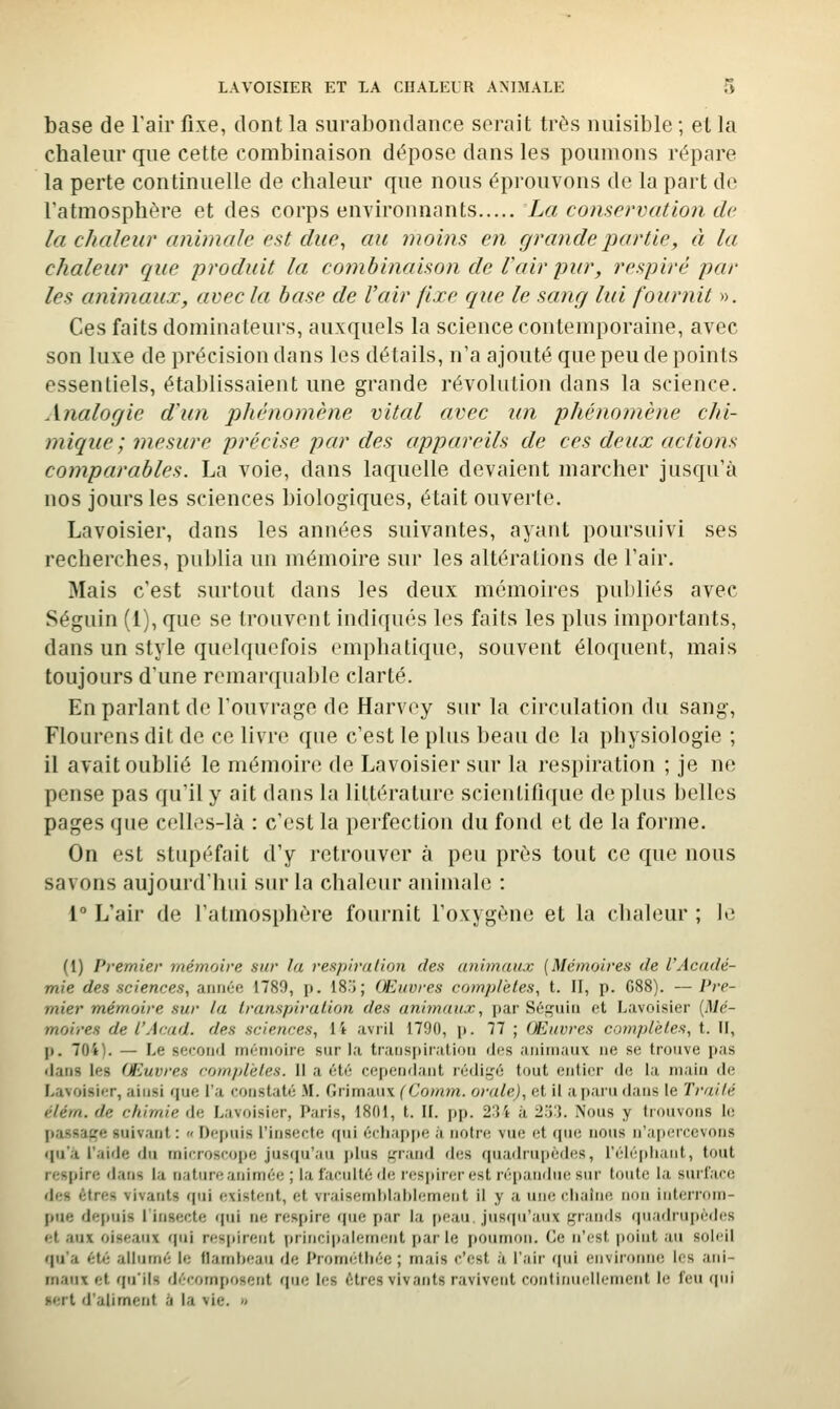 base de l'air fixe, dont la surabondance serait très nuisible ; et la chaleur que cette combinaison dépose dans les poumons répare la perte continuelle de chaleur que nous éprouvons de la part do Tatmosphére et des corps environnants La conservation de la chaleur animale est due^ au moins en grande partie, à la chaleur que produit la combinaison de l'air pur, respiré par les animaux, avec la base de l'air fixe que le sang lui fournit ». Ces faits dominateurs, auxquels la science contemporaine, avec son luxe de précision dans les détails, n'a ajouté que peu de points essentiels, établissaient une grande révolution dans la science. Analogie d'un phénomène vital avec un phénomène chi- mique; mesure précise par des appareils de ces deux actions comparables. La voie, dans laquelle devaient marcher jusqu'à nos jours les sciences biologiques, était ouverte. Lavoisier, dans les années suivantes, ayant poursuivi ses recherches, pui)lia un mémoire sur les altérations de l'air. Mais c'est surtout dans les deux mémoires publiés avec Séguin (1), que se trouvent indiqués les faits les plus importants, dans un style quelquefois emphatique, souvent éloquent, mais toujours d'une remarquable clarté. En parlant de l'ouvrage de Harvcy sur la circulation du sang, Flourens dit de ce livre que c'est le plus beau de la physiologie ; il avait oublié le mémoire de Lavoisier sur la respiration ; je ne pense pas qu'il y ait dans la littérature scientifique de plus belles pages que celles-là : c'est la perfection du fond et de la forme. On est stupéfait d'y retrouver à peu près tout ce que nous savons aujourd'hui sur la chaleur animale : 1° L'air de l'atmosphère fournit l'oxygène et la chaleur ; Ui (1) Premier mémoire sur la respiration des animaux (Mémoires de l'Acadé- mie des sciences, année 1789, p. IS'i; Œuvres complètes, t. II, p. G88). —Pre- mier mémoire sur la transpiration des ani^naux, par Séi^uin et Lavoisier [Mé- moires de l'Acad. des sciences, ii avril 1790, i). 77 ; Œuvres complètes, t. II, p. 704). — Le second mémoire sur la traiispir.ition di-s animauv ne se trouve pas ilans les Œuvres complètes. II a été cofiendant rédi!,'é tout entier de la main de Lavoisier, ainsi que l'a constaté M. Grimaiix (Comm. orale), et il a paru dans le Traité éléin. de cliirnie de Lavoisier, Paris, 1801, t. II. pp. 23 i à 2''i.\. Nous y trouvons le passaf,'e suivant :  r)ei)uis l'insecte (pii éidiajtpe à notre vue et rpie nous n'a|)(;rrevons qu'a l'aide du microsi-ope jusqu'au j)lus i,'rand des quadrupcdcis, rélé|diaiit, tout respire datis la nature animée ; la faculté de respirer est réi)andue sur toute la surface des êtres vivants qui existent, et viaisemblaltlement il y a une idiaine non interi'om- pue depuis 1 insecte ipii ne respire que par la [)eau. jusfpi'anx f,'-rands quadru[)èdes et aux oiseaux qui respirent principalement parle poumon. Ce n'est point au soleil qu'a ét<' allumé le Ilamheau de Prométliée ; mais c'est à l'air (|ui environne les ani- maux et qu'ils décomposent que les êtres vivants ravivent continuellement le feu «pii «ert d'aliment à la vie. »