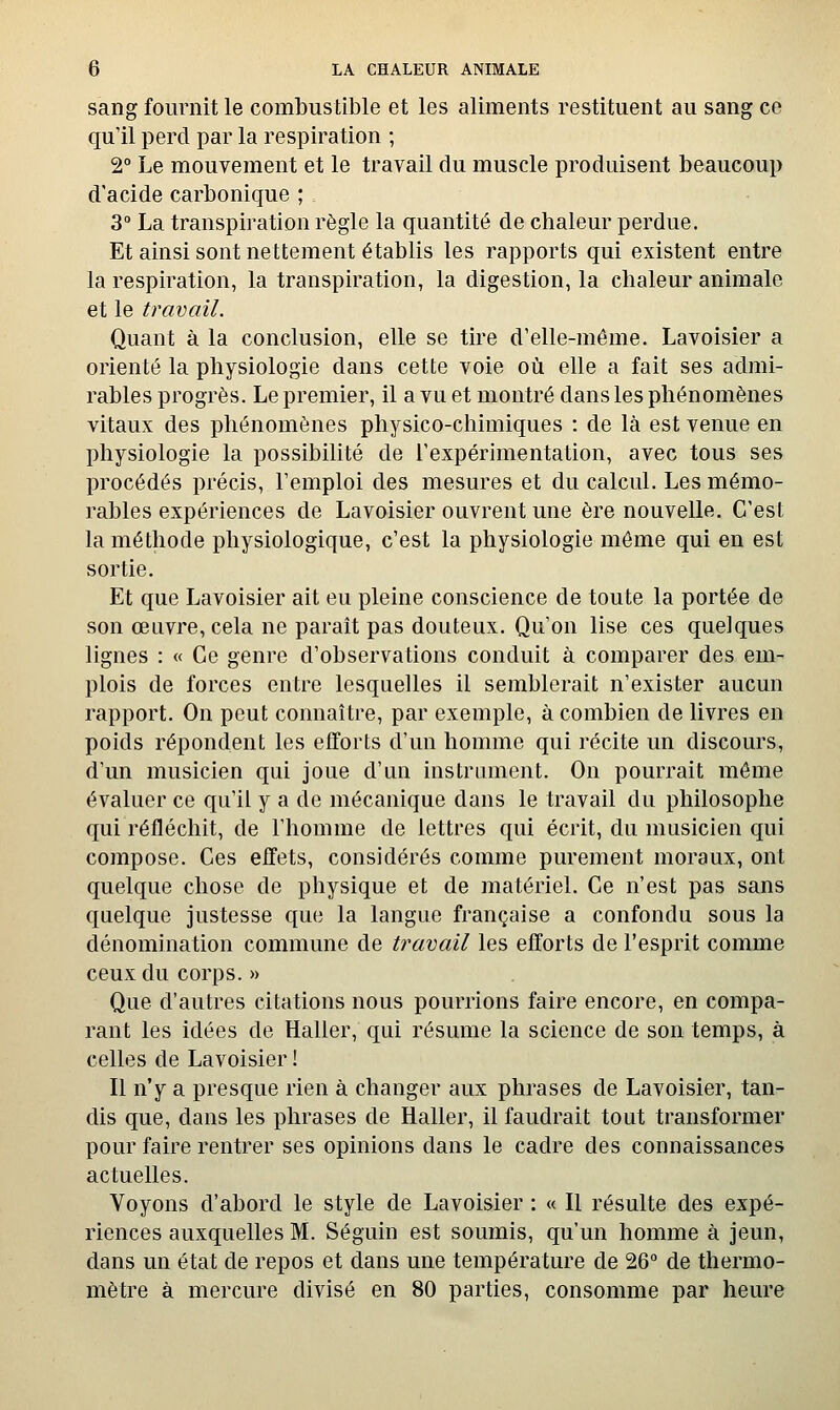 sang fournit le combustible et les aliments restituent au sang ce qu'il perd par la respiration ; 2° Le mouvement et le travail du muscle produisent beaucoup d'acide carbonique ; 3° La transpiration règle la quantité de chaleur perdue. Et ainsi sont nettement établis les rapports qui existent entre la respiration, la transpiration, la digestion, la chaleur animale et le travail. Quant à la conclusion, elle se tire d'elle-même. Lavoisier a orienté la physiologie dans cette voie où elle a fait ses admi- rables progrès. Le premier, il a vu et montré dans les phénomènes vitaux des phénomènes physico-chimiques : de là est venue en physiologie la possibilité de l'expérimentation, avec tous ses procédés précis, l'emploi des mesures et du calcul. Les mémo- rables expériences de Lavoisier ouvrent une ère nouvelle. C'est la méthode physiologique, c'est la physiologie môme qui en est sortie. Et que Lavoisier ait eu pleine conscience de toute la portée de son œuvre, cela ne paraît pas douteux. Qu'on lise ces quelques lignes : « Ce genre d'observations conduit à comparer des em- plois de forces entre lesquelles il semblerait n'exister aucun rapport. On peut connaître, par exemple, à combien de livres en poids répondent les efforts d'un homme qui récite un discours, d'un musicien qui joue d'un instrument. On pourrait même évaluer ce qu'il y a de mécanique dans le travail du philosophe qui réfléchit, de l'homme de lettres qui écrit, du musicien qui compose. Ces effets, considérés comme purement moraux, ont quelque chose de physique et de matériel. Ce n'est pas sans quelque justesse que la langue française a confondu sous la dénomination commune de travail les efforts de l'esprit comme ceux du corps. » Que d'autres citations nous pourrions faire encore, en compa- rant les idées de Haller, qui résume la science de son temps, à celles de Lavoisier ! Il n'y a presque rien à changer aux phrases de Lavoisier, tan- dis que, dans les phrases de Haller, il faudrait tout transformer pour faire rentrer ses opinions dans le cadre des connaissances actuelles. Voyons d'abord le style de Lavoisier : « Il résulte des expé- riences auxquelles M. Séguin est soumis, qu'un homme à jeun, dans un état de repos et dans une température de 26° de thermo- mètre à mercure divisé en 80 parties, consomme par heure