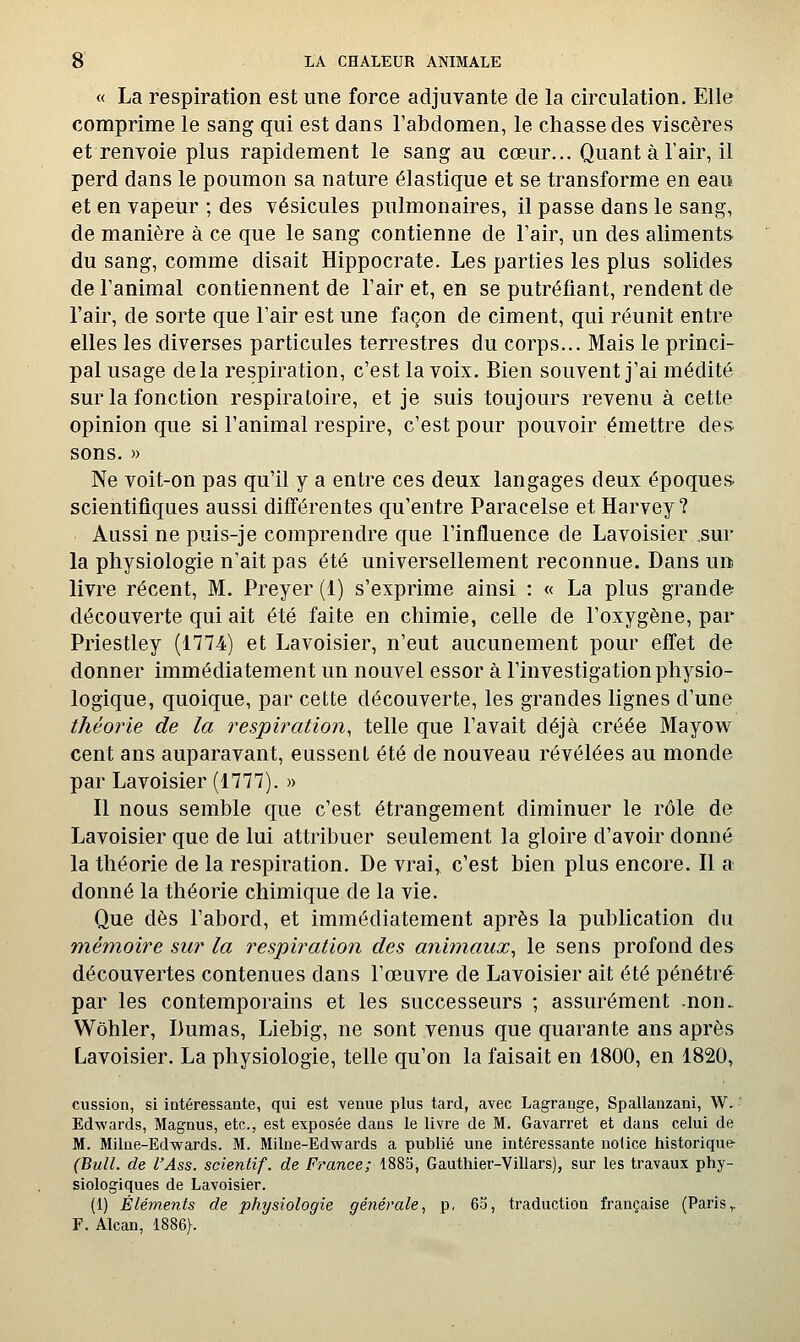 « La respiration est une force adjuvante de la circulation. Elle comprime le sang qui est dans l'abdomen, le chasse des viscères et renvoie plus rapidement le sang au cœur... Quant à l'air, il perd dans le poumon sa nature élastique et se transforme en eau et en vapeur ; des vésicules pulmonaires, il passe dans le sang, de manière à ce que le sang contienne de Fair, un des aliments du sang, comme disait Hippocrate. Les parties les plus solides de l'animal contiennent de l'air et, en se putréfiant, rendent de l'air, de sorte que l'air est une façon de ciment, qui réunit entre elles les diverses particules terrestres du corps... Mais le princi- pal usage delà respiration, c'est la voix. Bien souvent j'ai médité sur la fonction respiratoire, et je suis toujours revenu à cette opinion que si l'animal respire, c'est pour pouvoir émettre des. sons. » Ne voit-on pas qu'il y a entre ces deux langages deux époques, scientifiques aussi différentes qu'entre Paracelse et Harvey ? Aussi ne puis-je comprendre que l'influence de Lavoisier sur la physiologie n'ait pas été universellement reconnue. Dans un livre récent, M. Preyer (1) s'exprime ainsi : « La plus grande découverte qui ait été faite en chimie, celle de l'oxygène, par Priestley (1774) et Lavoisier, n'eut aucunement pour effet de donner immédiatement un nouvel essor à l'investigation physio- logique, quoique, par cette découverte, les grandes lignes d'une théorie de la respiration, telle que l'avait déjà créée Mayow cent ans auparavant, eussent été de nouveau révélées au monde par Lavoisier (1777). » Il nous semble que c'est étrangement diminuer le rôle de Lavoisier que de lui attribuer seulement la gloire d'avoir donné la théorie de la respiration. De vrai, c'est bien plus encore. Il a donné la théorie chimique de la vie. Que dès l'abord, et immédiatement après la publication du mémoire sur la respiration des animaux^ le sens profond des découvertes contenues dans l'œuvre de Lavoisier ait été pénétré par les contemporains et les successeurs ; assurément -non. Wôhler, Dumas, Liebig, ne sont venus que quarante ans après Lavoisier. La physiologie, telle qu'on la faisait en 1800, en 1820, cussion, si intéressante, qui est venue plus tard, avec Lagrauge, Spallanzani, W. Edwards, Magnus, etc., est exposée dans le livre de M. Gavarret et dans celui de M. Milne-Edwards. M. Milne-Edwards a publié une intéressante nolice historique- (Bull. de l'Ass. scientif. de France; 1885, Gauthier-Villars), sur les travaux phy- siologiques de Lavoisier. (i) Éléments de physiologie générale, p, 65, traduction française (Paris,. F. Alcan, 1886}.