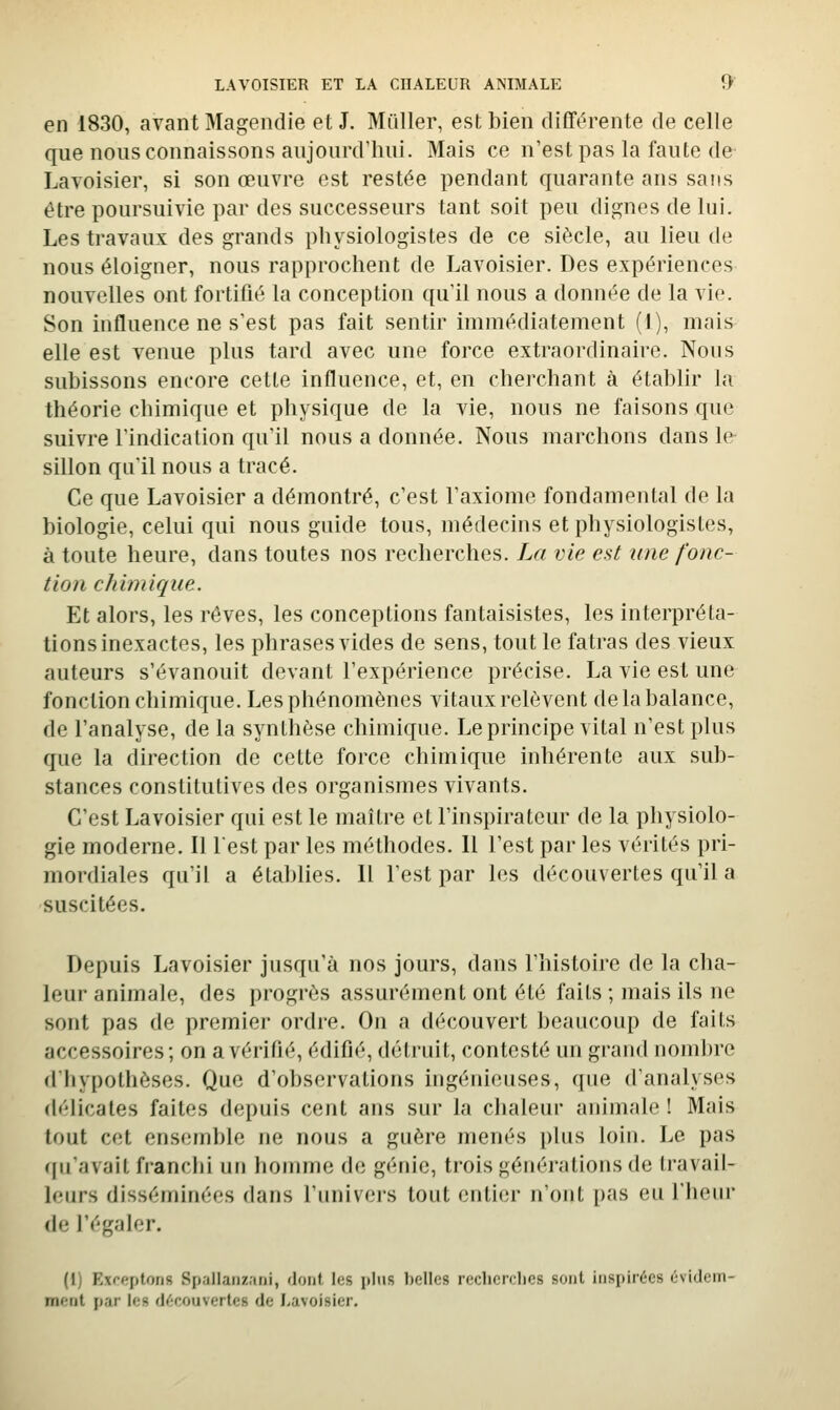 en 1830, avant Magendie et J. Millier, est bien différente de celle que nous connaissons aujourd'hui. Mais ce n'est pas la faute de- Lavoisier, si son œuvre est restée pendant quarante ans sans être poursuivie par des successeurs tant soit peu dignes de lui. Les travaux des grands physiologistes de ce siècle, au lieu de nous éloigner, nous rapprochent de Lavoisier. Des expériences nouvelles ont fortifié la conception qu'il nous a donnée de la vie. Son influence ne s'est pas fait sentir immédiatement (I), mais elle est venue plus tard avec une force extraordinaire. Nous subissons encore cette influence, et, en cherchant à étabhr la théorie chimique et physique de la vie, nous ne faisons que suivre l'indication qu'il nous a donnée. Nous marchons dans le sillon qu'il nous a tracé. Ce que Lavoisier a démontré, c'est l'axiome fondamental de la biologie, celui qui nous guide tous, médecins et physiologistes, à toute heure, dans toutes nos recherches. La vie est une fonc- tion chimique. Et alors, les rêves, les conceptions fantaisistes, les interpréta- tions inexactes, les phrases vides de sens, tout le fatras des vieux auteurs s'évanouit devant l'expérience précise. La vie est une fonction chimique. Les phénomènes vitaux relèvent de la balance, de l'analyse, de la synthèse chimique. Le principe vital n'est plus que la direction de cette force chimique inhérente aux sub- stances constitutives des organismes vivants. C'est Lavoisier qui est le maître et l'inspirateur de la physiolo- gie moderne. 11 lest par les méthodes. Il l'est par les vérités pri- mordiales qu'il a établies. 11 l'est par les découvertes qu'il a suscitées. Depuis Lavoisier jusqu'à nos jours, dans l'histoire de la cha- leur animale, des progrès assurément ont été faits ; mais ils ne sont pas de premier ordre. On a découvert beaucoup de faits accessoires; on a vérifié, édifié, détruit, contesté un grand nombre dliypothôsos. Que d'observations ingénieuses, que d'analyses délicates faites depuis cent ans sur la chaleur animale ! Mais tout cet ensemble ne nous a guère menés plus loin. Le pas ([iiavait franclii un houuue do génie, trois géuéj-atious de (ravail- leurs disséminées dans l'univeis tout entier n'ont pas eu l'heur de l'égaler. (1) Exceptons Spallaiizani, dont les plus belles recherches sont inspirées évidein- m»'nt par les d(;couvertes de Lavoisier,