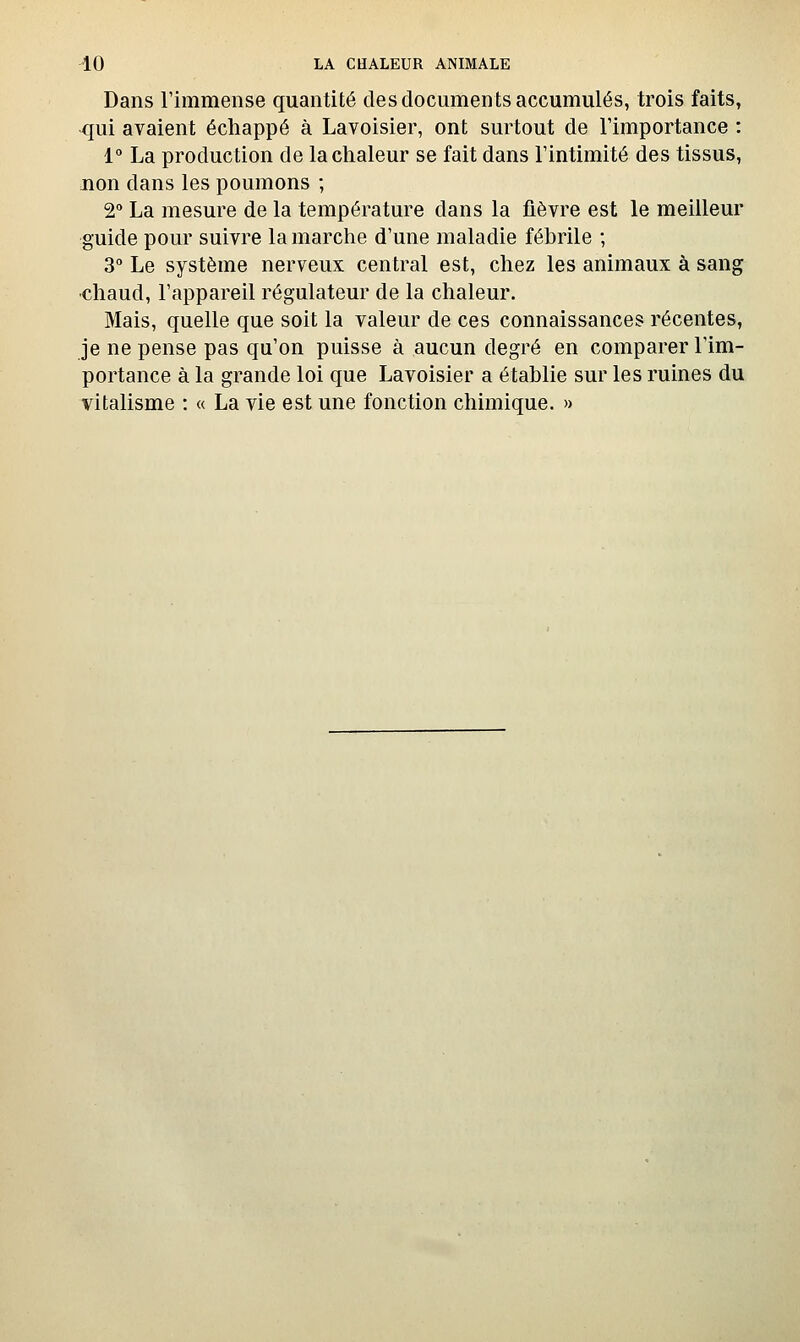 Dans l'immense quantité des documents accumulés, trois faits, qui avaient échappé à Lavoisier, ont surtout de Timportance : 1° La production de la chaleur se fait dans l'intimité des tissus, non dans les poumons ; 2° La mesure de la température dans la fièvre est le meilleur guide pour suivre la marche d'une maladie fébrile ; 3° Le système nerveux central est, chez les animaux à sang ■chaud, l'appareil régulateur de la chaleur. Mais, quelle que soit la valeur de ces connaissances récentes, je ne pense pas qu'on puisse à aucun degré en comparer l'im- portance à la grande loi que Lavoisier a établie sur les ruines du vitalisme : « La vie est une fonction chimique. »