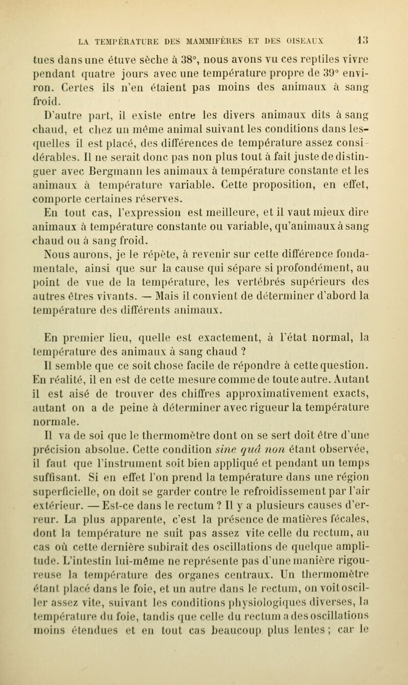 tues dans une étuve sèche à 38, nous avons vu ces reptiles vivre pendant quatre jours avec une température propre de 39° envi- ron. Certes ils n'en étaient pas moins des animaux à sang froid. D'autre part, il existe entre les divers animaux dits à sang chaud, et chez un même animal suivant les conditions dans les- quelles il est placé, des différences de température assez consi- dérables. Il ne serait donc pas non plus tout à fait juste de distni- guer avec Bergmann les animaux à température constante et les animaux à température variable. Cette proposition, en effet, comporte certaines réserves. En tout cas, l'expression est meilleure, et il vaut mieux dire animaux à température constante ou variable, qu'animaux à sang chaud ou à sang froid. Nous aurons, je le répète, à revenir sur cette différence fonda- mentale, ainsi que sur la cause qui sépare si profondément, au point de vue de la température, les vertébrés supérieurs des autres êtres vivants. — Mais il convient de déterminer d'abord la température des différents animaux. En premier lieu, quelle est exactement, à Tétat normal, la température des animaux à sang chaud ? Il semble que ce soit chose facile de répondre à cette question. En réalité, il en est de cette mesure comme de toute autre. Autant il est aisé de trouver des chiffres approximativement exacts, autant on a de peine à déterminer avec rigueur la température normale. Il va de soi que le thermomètre dont on se sert doit être d'une précision absolue. Celte condition sine quâ non étant observée, il faut que l'instrument soit bien appliqué et pendant un temps suffisant. Si en effet l'on prend la température dans une région superficielle, on doit se garder contre le refroidissement par l'air extérieur. — Est-ce dans le rectum ? Il y a plusieurs causes d'er- reur. La plus apparente, c'est la présence de matières fécales, dont la température ne suit pas assez vite celle du rectum, au cas où cette dernière subirait des oscillations de quelque ampli- tude. L'intestin lui-môme ne représente pas d'une manière rigou- reuse la tempéi-atin-e des organes centraux. Un thermomètre étant placé dans le foie, et un autre dans le rectum, on voit oscil- ler assez vite, suivant les conditions pliysiologiques diverses, la temi)érature du foie, tandis que celle du rectum a des oscillations moins étendues et en tout cas beaucoup plus lentes; car le