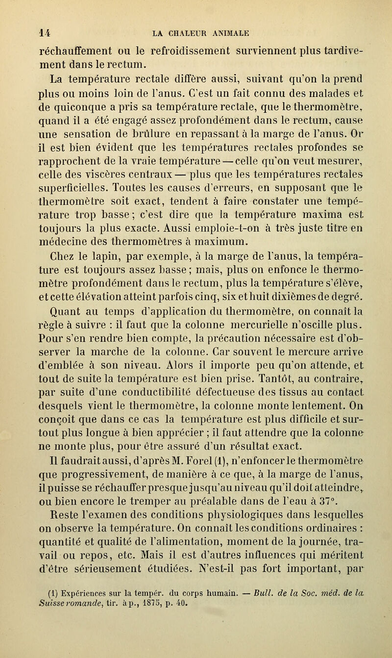 réchauffement ou le refroidissement surviennent plus tardive- ment dans le rectum. La température rectale diffère aussi, suivant qu'on la prend plus ou moins loin de l'anus. C'est un fait connu des malades et de quiconque a pris sa température rectale, que le thermomètre, quand il a été engagé assez profondément dans le rectum, cause une sensation de brûlure en repassant à la marge de l'anus. Or il est bien évident que les températures rectales profondes se rapprochent de la vraie température — celle qu'on veut mesurer, celle des viscères centraux— plus que les températures rectales superficielles. Toutes les causes d'erreurs, en supposant que le thermomètre soit exact, tendent à faire constater une tempé- rature trop basse ; c'est dire que la température maxima est toujours la plus exacte. Aussi emploie-t-on à très juste titre en médecine des thermomètres à maximum. Chez le lapin, par exemple, à la marge de l'anus, la tempéra- ture est toujours assez basse ; mais, plus on enfonce le thermo- mètre profondément dans le rectum, plus la température s'élève, et cette élévation atteint parfois cinq, six et huit dixièmes de degré. Quant au temps d'application du thermomètre, on connaît la règle à suivre : il faut que la colonne mercurielle n'oscille plus. Pour s'en rendre bien compte, la précaution nécessaire est d'ob- server la marche de la colonne. Car souvent le mercure arrive d'emblée à son niveau. Alors il importe peu qu'on attende, et tout de suite la température est bien prise. Tantôt, au contraire^ par suite d'une conductibilité défectueuse des tissus au contact desquels vient le thermomètre, la colonne monte lentement. On conçoit que dans ce cas la température est plus difficile et sur- tout plus longue à bien apprécier ; il faut attendre que la colonne ne monte plus, pour être assuré d'un résultat exact. Il faudrait aussi, d'après M. Forel (1), n'enfoncer le thermomètre que progressivement, de manière à ce que, à la marge de l'anus,, il puisse se réchauffer presque jusqu'au niveau qu'il doit atteindre,, ou bien encore le tremper au préalable dans de l'eau à 37. Reste l'examen des conditions physiologiques dans lesquelles on observe la température. On connaît les conditions ordinaires : quantité et qualité de l'aUmentation, moment de la journée, tra- vail ou repos, etc. Mais il est d'autres influences qui méritent d'être sérieusement étudiées. N'est-il pas fort important, par (1) Expériences sur la tempér. du corps humain. — Bull, de la Soc. tnéd. de Ici Suisse 7'oma7ide, tir. à p., 1873, p. 40.