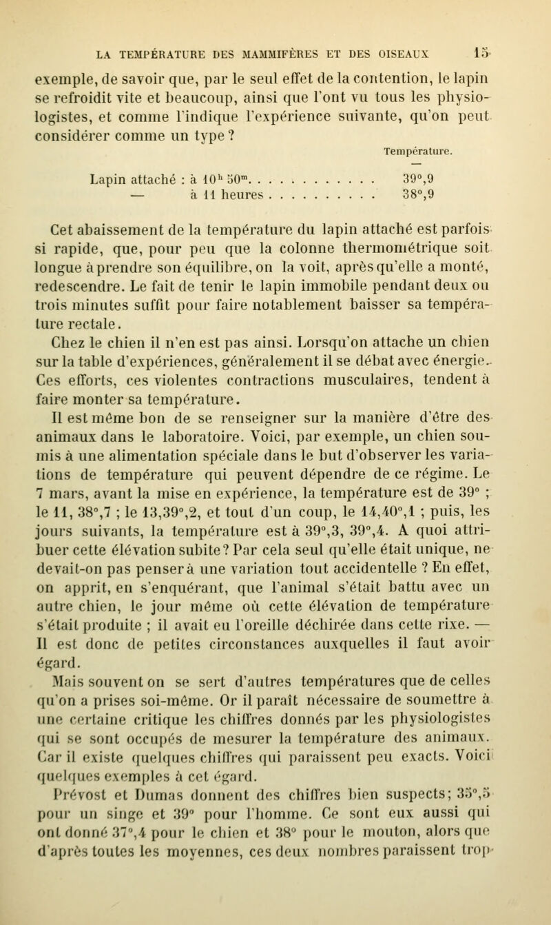 exemple, de savoir que, par le seul effet de la contention, le lapin se refroidit vite et beaucoup, ainsi que l'ont vu tous les physio- logistes, et comme l'indique l'expérience suivante, qu'on peut considérer comme un type ? Température. Lapin attaché : à 10''50 39°,9 — à 11 heures 38°,9 Cet abaissement de la température du lapin attaché est parfois si rapide, que, pour peu que la colonne thermoniétrique soit longue à prendre son équilibre, on la voit, après qu'elle a monté, redescendre. Le fait de tenir le lapin immobile pendant deux ou trois minutes suffit pour faire notablement baisser sa tempéra- ture rectale. Chez le chien il n'en est pas ainsi. Lorsqu'on attache un chien sur la table d'expériences, généralement il se débat avec énergie.. Ces efforts, ces violentes contractions musculaires, tendent à faire monter sa température. Il est même bon de se renseigner sur la manière d'être des animaux dans le laboratoire. Voici, par exemple, un chien sou- mis à une alimentation spéciale dans le but d'observer les varia- tions de température qui peuvent dépendre de ce régime. Le 7 mars, avant la mise en expérience, la température est de 39 ; le 11, 38°,7 ; le 13,39°,2, et tout d'un coup, le 14,40°,1 ; puis, les jours suivants, la température est à 39°,3, 39%4. A quoi attri- buer cette élévation subite? Par cela seul qu'elle était unique, ne devait-on pas pensera une variation tout accidentelle ? En effet, on apprit, en s'enquérant, que l'animal s'était battu avec un autre chien, le jour môme où cette élévation de température s'était produite ; il avait eu l'oreille déchirée dans cette rixe. — Il est donc de petites circonstances auxquelles il faut avoir égard. Mais souvent on se sert d'autres températures que de celles qu'on a prises soi-môme. Or il paraît nécessaire de soumettre à une certaine critique les chiffres donnés par les physiologistes qui se sont occupés de mesurer la température des animaux. Car il existe quelques chillres qui paraissent peu exacts. Voici quelques exemples à cet égard. Prévost et Dumas donnent des chiffres bien suspects; 3.^;,5 pour un singe et 39 pour l'homme. Ce sont eux aussi qui ont donné 37°,4 pour le chien et 38 pour le mouton, alors que d'après toutes les moyennes, ces deux nombres paraissent trop-