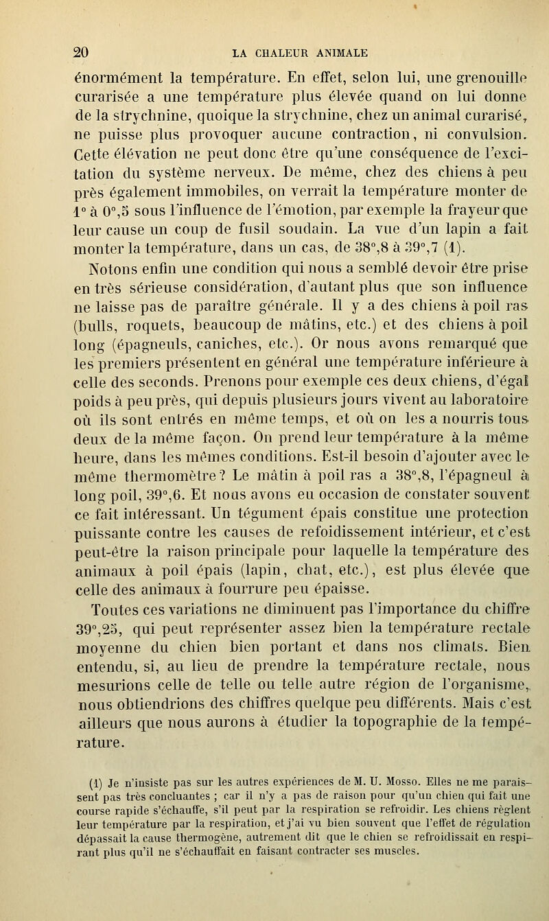 énormément la température. En effet, selon lui, une grenouille curarisée a une température plus élevée quand on lui donne de la strychnine, quoique la strychnine, chez un animal curarisé, ne puisse plus provoquer aucune contraction, ni convulsion. Cette élévation ne peut donc être qu'une conséquence de l'exci- tation du système nerveux. De même, chez des chiens à peu près également immobiles, on verrait la température monter de 1° à 0°,5 sous l'influence de l'émotion, par exemple la frayeur que leur cause un coup de fusil soudain. La vue d'un lapin a fait monter la température, dans un cas, de 38°,8 à 39°,7 (1). Notons enfin une condition qui nous a semblé devoir être prise entrés sérieuse considération, d'autant plus que son influence ne laisse pas de paraître générale. Il y a des chiens à poil ras (bulls, roquets, beaucoup de mâtins, etc.) et des chiens à poil long (épagneuls, caniches, etc.). Or nous avons remarqué que les premiers présentent en général une température inférieure à celle des seconds. Prenons pour exemple ces deux chiens, d'égal poids à peu près, qui depuis plusieurs jours vivent au laboratoire où ils sont entrés en même temps, et où on les a nourris tous deux de la même façon. On prend leur température à la même heure, dans les mêmes conditions. Est-il besoin d'ajouter avec le môme thermomètre? Le mâtin à poil ras a 38°,8, l'épagneul à long poil, 39°,6. Et nous avons eu occasion de constater souvent ce fait intéressant. Un tégument épais constitue une protection puissante contre les causes de refoidissement intérieur, et c'est peut-être la raison principale pour laquelle la température des animaux à poil épais (lapin, chat, etc.), est plus élevée que celle des animaux à fourrure peu épaisse. Toutes ces variations ne diminuent pas l'importance du chifl're 39°,2o, qui peut représenter assez bien la température rectale moyenne du chien bien portant et dans nos climats. Bien entendu, si, au lieu de prendre la température rectale, nous mesurions celle de telle ou telle autre région de l'organisme, nous obtiendrions des chiffres quelque peu différents. Mais c'est ailleurs que nous aurons à étudier la topographie de la tempé- rature. (1) Je n'insiste pas sur les autres expériences de M. U. Mosso. Elles ne me parais- sent pas très concluantes ; car il n'y a pas de raison pour qu'un chien qui fait une course rapide s'échauffe, s'il peut par la respiration se refroidir. Les chiens règ-lent leur température par la respiration, et j'ai vu bien souvent que l'effet de régulation dépassait la cause thermogène, autrement dit que le chien se refroidissait en respi- rant plus qu'il ne s'échauffait en faisant contracter ses muscles.