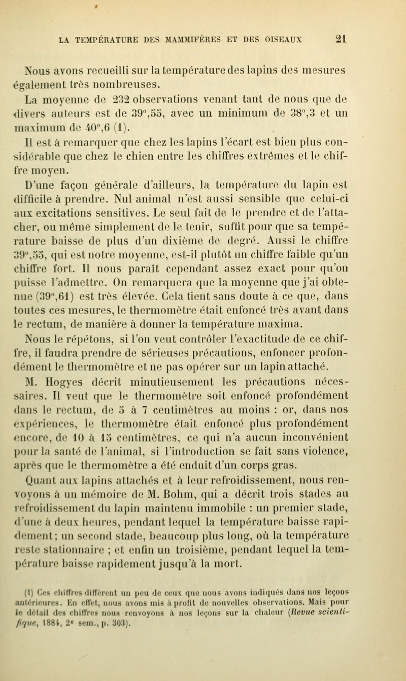 Nous avons recueilli sur la température des lapins des mesures également très nombreuses. La moyenne de :232 observations venant tant de nous que de divers auteurs est de 39°,55, avec un minimum de 38,3 et un maximum de 40°,6 (1). Il est à remarquer que chez les lapins l'écart est bien plus con- sidérable que chez le chien entre les chiffres extrêmes et le chif- fre moyen. D'une façon générale d'ailleurs, la température du lapin est difficile à prendre. Nul animal n'est aussi sensible que celui-ci aux excitations sensitives. Le seul fait de le prendre et de l'atta- cher, ou même simplement de le tenir, suffit pour que sa tempé- rature baisse de plus d'un dixième de degré. Aussi le chiffre 39°,55, qui est notre moyenne, est-il plutôt un chiffre faible qu'un chiffre fort. Il nous paraît cependant assez exact pour qu'on puisse l'admettre. On remarquera que la moyenne que j'ai obte- nue (39°,61) est très élevée. Cela tient sans doute à ce que, dans toutes ces mesures, le thermomètre était enfoncé très avant dans le rectum, de manière à donner la température maxima. Nous le répétons, si l'on veut contrôler l'exactitude de ce chif- fre, il faudra prendre de sérieuses précautions, enfoncer profon- dément le thermomètre et ne pas opérer sur un lapin attaché. M. Hogyes décrit minutieusement les précautions néces- saires. Il veut que le thermomètre soit enfoncé profondément dans le rectum, de 5 à 7 centimètres au moins : or, dans nos expériences, le thermomètre était enfoncé plus profondément encore, de 10 à 15 centimètres, ce qui n'a aucun inconvénient pour la santé de l'animal, si l'introduction se fait sans violence, après que le thermomètre a été enduit d'un corps gras. Quant aux lapins attachés et à leur refroidissement, nous ren- voyons à nn mémoire d*; M. Bohin, qui a décrit trois stad(!S au t<'rroi(liss(,'nient du lapin maintenu immobile : un premier stade, «l'une à deux heures, pendant lequel la température baisse rapi- <lement; un second stade, beaucoup plus long, où la température reste stalionnaire ; et enfin un troisième, pendant lequel la tem- pérature baisse rapidement jusqu'à la mort. (1) Ce» cliiiïres difTèrerit un |icu du cciiv qtio nous avons iii(li(|ui':s dans nos leçons anKîricures. En effet, nous avons mis a profit de nouvelles observations. Mais pour le df-lail des cliilfres nous renvoyons à nos leçons sur la chaleur (Revue scienli- /if/ue, 1884, 2e sem., p. 'Mi).