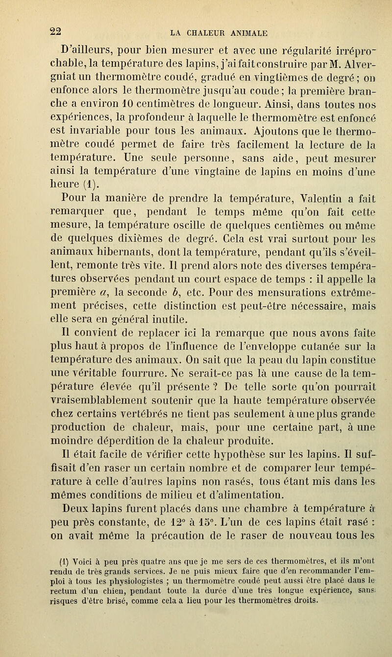 D'ailleurs, pour bien mesurer et avec une régularité irrépro- chable, la température des lapins, j'ai fait construire par M. Alver- gniatun thermomètre coudé, gradué en vingtièmes de degré; on enfonce alors le thermomètre jusqu'au coude ; la première bran- che a environ 10 centimètres de longueur. Ainsi, dans toutes nos expériences, la profondeur à laquelle le thermomètre est enfoncé est invariable pour tous les animaux. Ajoutons que le thermo- mètre coudé permet de faire très facilement la lecture de la température. Une seule personne, sans aide, peut mesurer ainsi la température d'une vingtaine de lapins en moins d'une heure (1). Pour la manière de prendre la température, Valentin a fait remarquer que, pendant le temps môme qu'on fait cette mesure, la température oscille de quelques centièmes ou môme de quelques dixièmes de degré. Cela est vrai surtout pour les animaux hibernants, dont la température, pendant qu'ils s'éveil- lent, remonte très vite. Il prend alors note des diverses tempéra- tures observées pendant un court espace de temps : il appelle la première «, la seconde ô, etc. Pour des mensurations extrême- ment précises, cette distinction est peut-être nécessaire, mais elle sera en général inutile. Il convient de replacer ici la remarque que nous avons faite plus haut à propos de l'influence de l'enveloppe cutanée sur la température des animaux. On sait que la peau du lapin constitue une véritable fourrure. Ne serait-ce pas là une cause de la tem- pérature élevée qu'il présente ? De telle sorte qu'on pourrait vraisemblablement soutenir que la haute température observée chez certains vertébrés ne tient pas seulement à une plus grande production de chaleur, mais, pour une certaine part, à une moindre déperdition de la chaleur produite. Il était facile de vérifier cette hypothèse sur les lapins. Il suf- fisait d'en raser un certain nombre et de comparer leur tempé- rature à celle d'aulres lapins non rasés, tous étant mis dans les mêmes conditions de miheu et d'alimentation. Deux lapins furent placés dans une chambre à température k peu près constante, de 12° à 15°. L'un de ces lapins était rasé : on avait même la précaution de le raser de nouveau tous les (1) Voici à peu près quatre ans que je me sers de ces thermomètres, et ils m'ont rendu de très grands services. Je ne puis mieux faire que d'en recommander l'em- ploi à tous les physiologistes ; un thermomètre coudé peut aussi être placé dans le rectum d'un chien, pendant toute la durée d'une très longue expérience, sans: risques d'être brisé, comme cela a lieu pour les thermomètres droits.