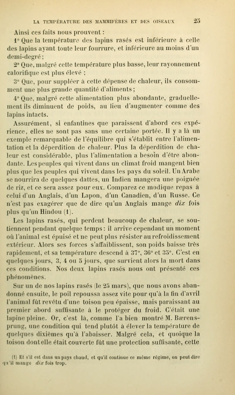 Ainsi ces faits nous prouvent : 1° Que la température des lapins rasés est inférieure à celle des lapins ayant toute leur fourrure, et inférieure au moins d'un demi-degi'é ; 2° Que, maloré cette température plus basse, leur rayonnement calorilique est plus élevé ; 3° Que, pour suppléer à cette dépense de chaleur, ils consom- ment une plus grande quantité d'aliments ; 4 Que, malgré cette alimentation plus abondante, graduelle- ment ils diminuent de poids, au lieu d'augmenter comme des lapins intacts. Assurément, si enfantines que paraissent d'abord ces expé- rience, elles ne sont pas sans une certaine portée. Il y a là un exemple remarquable de l'équilibre qui s'établit entre l'alimen- tation et la déperdition de chaleur. Plus la déperdition de cha- leur est considérable, plus l'alimentation a besoin d'être abon- dante. Les peuples qui vivent dans un climat froid mangent bien plus que les peuples qui vivent dans les pays du soleil. Un Arabe se nourrira de quelques dattes, un Indien mangera une poignée de riz, et ce sera assez pour eux. Comparez ce modique repas à celui d'un Anglais, d'un Lapon, d'un Canadien, d'un Russe. Ce n'est pas exagérer que de dire qu'un Anglais mange dix fois plus qu'un Hindou (1). Les lapins rasés, qui perdent beaucoup de chaleur, se sou- tiennent pendant quelque temps : il arrive cependant un moment où l'animal est épuisé et ne peut plus résister au refroidissement extérieur. Alors ses forces s'aifaiblissent, son poids baisse très rapidement, et sa température descend à 37°, 36° et 35°. C'est en quelques jours, 3, 4 ou 5 jours, que survient alors la mort dans ces conditions. Nos deux lapins rasés nous ont présenté ces phénomènes. Sur un de nos lapins rasés lie 25 mars), que nous avons aban- donné ensuite, le poil repoussa assez vite pour qu'à la fin d'avril liinimal fût revêtu d'une toison peu épaisse, mais paraissant au premier abord suffisante à le protéger du froid. C'était une lapine pleine. Or, c'est là, comme l'a bien montré M. Bœrens- prung, une condition qui tend plutôt à élever la température de quelques dixièmes qu'à l'abaisser. Malgré cela, et quoique la toison dontelle était couverte fût une protection suffisante, cette (1) Et s'il est dans un pays chaud, et qu'il continue ce même régime, ou jieutdiro • l'i'il manije dix fois trop.