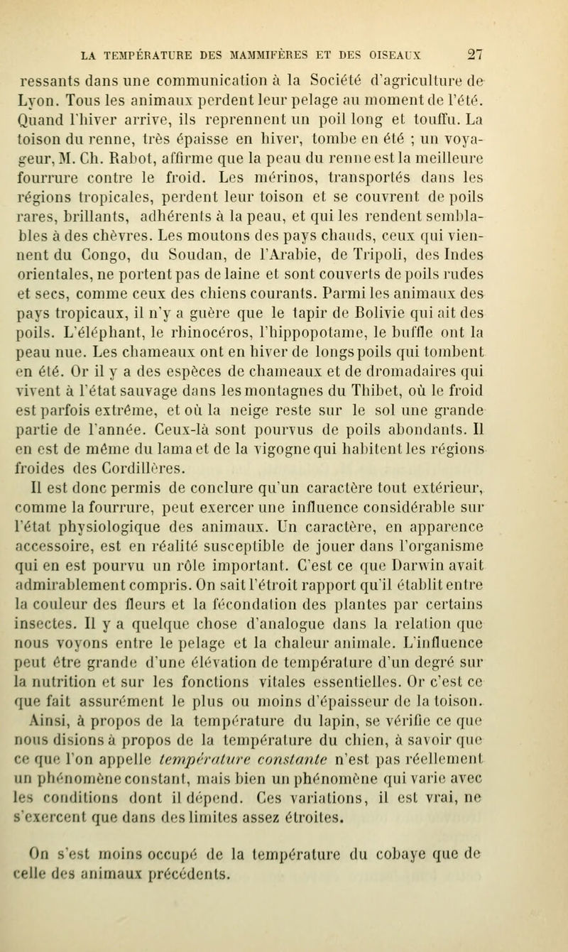 ressants dans une communication à la Société d'agriculture de Lyon. Tous les animaux perdent leur pelage au moment de l'été. Quand l'hiver arrive, ils reprennent un poil long et touffu. La toison du renne, très épaisse en hiver, tomhe en été ; un voya- geur, M. Ch. Rabot, affirme que la peau du renne est la meilleure fourrure contre le froid. Les mérinos, transportés dans les régions tropicales, perdent leur toison et se couvrent de poils rares, brillants, adhérents à la peau, et qui les rendent sembla- bles à des chèvres. Les moutons des pays chauds, ceux qui vien- nent du Congo, du Soudan, de l'Arabie, de Tripoli, des Indes orientales, ne portent pas de laine et sont couverts de poils rudes et secs, comme ceux des chiens courants. Parmi les animaux des pays tropicaux, il n'y a guère que le tapir de Bolivie qui ait des poils. L'éléphant, le rhinocéros, l'hippopotame, le buffle ont la peau nue. Les chameaux ont en hiver de longs poils qui tombent en été. Or il y a des espèces de chameaux et de dromadaires qui vivent à l'état sauvage dans les montagnes du Thibet, où le froid est parfois extrême, et où la neige reste sur le sol une grande partie de l'année. Ceux-là sont pourvus de poils abondants. Il en est de même du lama et de la vigogne qui habitent les régions froides des Cordillères. Il est donc permis de conclure qu'un caractère tout extérieur, comme la fourrure, peut exercer une influence considérable sur l'état physiologique des animaux. Un caractère, en apparence accessoire, est en réalité susceptible de jouer dans l'organisme qui en est pourvu un rôle important. C'est ce que Darwin avait admirablement compris. On sait l'étroit rapport qu'il établit entre la couleur des fleurs et la fécondation des plantes par certains insectes. Il y a quelque chose d'analogue dans la relation que nous voyons entre le pelage et la chaleur animale. L'influence peut être grande d'une élévation de température d'un degré sur la nutrition et sur les fonctions vitales essenlielles. Or c'est ce que fait assurément le plus ou moins d'épaisseur de la toison. Ainsi, à propos de la température du lapin, se vérifie ce que nous disions à propos de la température du chien, à savoir que ce que l'on appelle température constante n'est pas réellement un phénomène constant, mais bien un phénomène qui varie avec les conditions dont il dépend. Ces variations, il est vrai, ne s'exercent que dans des limites assez étroites. On s'est moins occupé de la température du cobaye que de celle des animaux précédents.