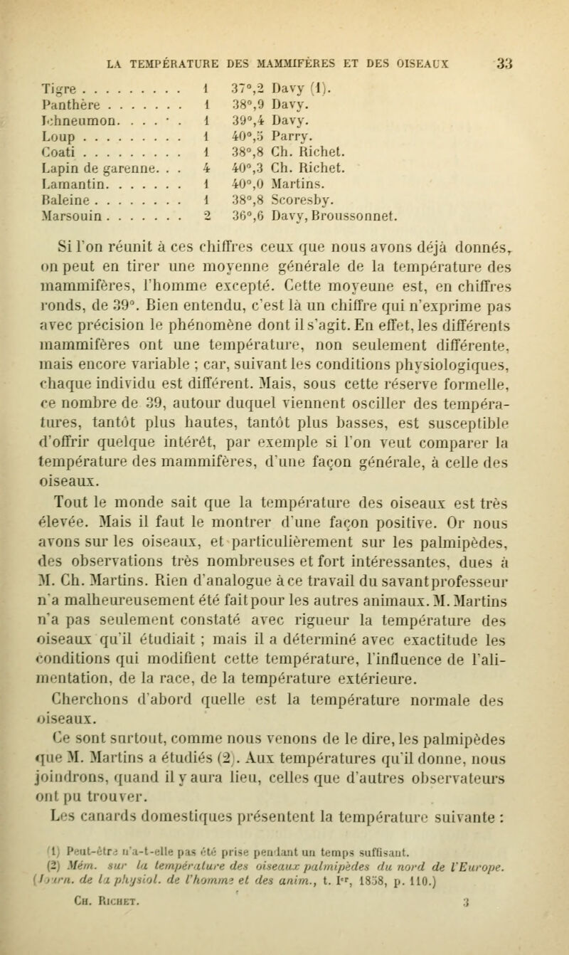 Tif,'re 1 37°,2 Davy (I). Panthère 1 38°,9 Davy. lobneumoD. . . . • . 1 39°,4 Davy. Loup 1 40°,o Parry. Coati 1 38°,8 Ch. Richel. Lapin de garenne. . . 4 40°,3 Ch. Richet. Lamantin 1 40°,0 Martins. Baleine 1 38°,8 Scoresby. Marsouin 2 36°,6 Davy, Broussonnet. Si l'on réunit à ces chiffres ceux que nous avons déjà donnés, on peut en tirer une moyenne générale de la température des mammifères, l'homme excepté. Cette moyeune est, en chiffres i-onds, de 39°. Bien entendu, c'est là un chiffre qui n'exprime pas avec précision le phénomène dont il s'agit. En effet, les différents mammifères ont une température, non seulement différente, mais encore variable ; car, suivant les conditions physiologiques, chaque individu est différent. Mais, sous cette réserve formelle, ce nombre de 39, autour duquel viennent osciller des tempéra- tures, tantôt plus hautes, tantôt plus basses, est susceptible d'offrir quelque intérêt, par exemple si l'on veut comparer la température des mammifères, d'une façon générale, à celle des oiseaux. Tout le monde sait que la température des oiseaux est très élevée. Mais il faut le montrer d'une façon positive. Or nous avons sur les oiseaux, et particulièrement sur les palmipèdes, des observations très nombreuses et fort intéressantes, dues à M. Ch. Martins. Rien d'analogue à ce travail du savant professeur n'a malheureusement été fait pour les autres animaux. M. Martins n'a pas seulement constaté avec rigueur la température des oiseaux qu'il étudiait ; mais il a déterminé avec exactitude les conditions qui modifient cette température, l'influence de l'ali- mentation, de la race, de la température extérieure. Cherchons d'abord quelle est la température normale des oiseaux. Ce sont surtout, comme nous venons de le dire, les palmipèdes que M. Martins a étudiés (2). Aux températures qu'il donne, nous joindrons, ([uand il y aura lieu, celles que d'autres observateui's ont pu trouver. Les canards domestiques présentent la température suivante : '1} Punl-ètn ii'a-t-elle pas <;té prise pealunt un temps suffisant. (2) Mém. sur la température des oiseaux palmipèdes du nord de l'Europe. {Ijtrn. de la physiol. de l'homme et des anim., t. I, 18.j8, p. 110.) Ch. Richet. 3